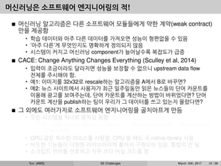 머신러닝은 소프트웨어 엔지니어링의 적!
머신러닝 알고리즘은 다른 소프트웨어 모듈들에게 약한 계약(weak contract)
만을 제공함
• 학습 데이터와 아주 다른 데이터를 가져오면 성능이 형편없을 수 있음
• ’아주 다른’게 무엇인지도 명확하게 정의되지 않음
• 시스템이 커지고 머신러닝 component가 늘어날수록 복잡도가 급증
CACE: Change Anything Changes Everything (Sculley et al, 2014)
• 입력이 조금이라도 달라지면 성능을 보장할 수 없으니 upstream data ﬂow
전체를 주시해야 함.
• 예1: 이미지를 32x32로 rescale하는 알고리즘을 A에서 B로 바꾸면?
• 예2: 뉴스 사이트에서 사용자가 최근 일주일동안 읽은 뉴스들의 단어 카운트를
이용해 광고를 보여주는데, 단어 카운트를 계산하는 방법이 바뀌었다면? 단어
카운트 계산을 publish하는 팀이 우리가 그 데이터를 쓰고 있는지 몰랐다면?
그 외에도 여러가지로 소프트웨어 엔지니어링을 골치아프게 만듬
• 모든 시스템을 하나로 뭉치길 원함
예: dialog system: speech recognition → intent classiﬁcation → understanding
→ response
• GPU 같은 특수한 리소스를 사용함, CPU 쓸 때도 꼭 native library 사용
• 비슷한 기능들이 다양한 라이브러리에 흩어져 구현되어 있음, 통합이 안 됨
• 스크립트 언어를 선호하고 자꾸 쓰다 버릴 코드를 짬
Yun (AWS) SE Challenges March 16th, 2017 10 / 38
 