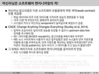 머신러닝은 소프트웨어 엔지니어링의 적!
머신러닝 알고리즘은 다른 소프트웨어 모듈들에게 약한 계약(weak contract)
만을 제공함
• 학습 데이터와 아주 다른 데이터를 가져오면 성능이 형편없을 수 있음
• ’아주 다른’게 무엇인지도 명확하게 정의되지 않음
• 시스템이 커지고 머신러닝 component가 늘어날수록 복잡도가 급증
CACE: Change Anything Changes Everything (Sculley et al, 2014)
• 입력이 조금이라도 달라지면 성능을 보장할 수 없으니 upstream data ﬂow
전체를 주시해야 함.
• 예1: 이미지를 32x32로 rescale하는 알고리즘을 A에서 B로 바꾸면?
• 예2: 뉴스 사이트에서 사용자가 최근 일주일동안 읽은 뉴스들의 단어 카운트를
이용해 광고를 보여주는데, 단어 카운트를 계산하는 방법이 바뀌었다면? 단어
카운트 계산을 publish하는 팀이 우리가 그 데이터를 쓰고 있는지 몰랐다면?
그 외에도 여러가지로 소프트웨어 엔지니어링을 골치아프게 만듬
• 모든 시스템을 하나로 뭉치길 원함
예: dialog system: speech recognition → intent classiﬁcation → understanding
→ response
• GPU 같은 특수한 리소스를 사용함, CPU 쓸 때도 꼭 native library 사용
• 비슷한 기능들이 다양한 라이브러리에 흩어져 구현되어 있음, 통합이 안 됨
• 스크립트 언어를 선호하고 자꾸 쓰다 버릴 코드를 짬
Yun (AWS) SE Challenges March 16th, 2017 10 / 38
 