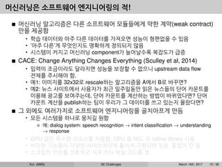 머신러닝은 소프트웨어 엔지니어링의 적!
머신러닝 알고리즘은 다른 소프트웨어 모듈들에게 약한 계약(weak contract)
만을 제공함
• 학습 데이터와 아주 다른 데이터를 가져오면 성능이 형편없을 수 있음
• ’아주 다른’게 무엇인지도 명확하게 정의되지 않음
• 시스템이 커지고 머신러닝 component가 늘어날수록 복잡도가 급증
CACE: Change Anything Changes Everything (Sculley et al, 2014)
• 입력이 조금이라도 달라지면 성능을 보장할 수 없으니 upstream data ﬂow
전체를 주시해야 함.
• 예1: 이미지를 32x32로 rescale하는 알고리즘을 A에서 B로 바꾸면?
• 예2: 뉴스 사이트에서 사용자가 최근 일주일동안 읽은 뉴스들의 단어 카운트를
이용해 광고를 보여주는데, 단어 카운트를 계산하는 방법이 바뀌었다면? 단어
카운트 계산을 publish하는 팀이 우리가 그 데이터를 쓰고 있는지 몰랐다면?
그 외에도 여러가지로 소프트웨어 엔지니어링을 골치아프게 만듬
• 모든 시스템을 하나로 뭉치길 원함
예: dialog system: speech recognition → intent classiﬁcation → understanding
→ response
• GPU 같은 특수한 리소스를 사용함, CPU 쓸 때도 꼭 native library 사용
• 비슷한 기능들이 다양한 라이브러리에 흩어져 구현되어 있음, 통합이 안 됨
• 스크립트 언어를 선호하고 자꾸 쓰다 버릴 코드를 짬
Yun (AWS) SE Challenges March 16th, 2017 10 / 38
 