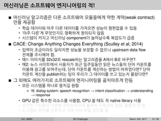 머신러닝은 소프트웨어 엔지니어링의 적!
머신러닝 알고리즘은 다른 소프트웨어 모듈들에게 약한 계약(weak contract)
만을 제공함
• 학습 데이터와 아주 다른 데이터를 가져오면 성능이 형편없을 수 있음
• ’아주 다른’게 무엇인지도 명확하게 정의되지 않음
• 시스템이 커지고 머신러닝 component가 늘어날수록 복잡도가 급증
CACE: Change Anything Changes Everything (Sculley et al, 2014)
• 입력이 조금이라도 달라지면 성능을 보장할 수 없으니 upstream data ﬂow
전체를 주시해야 함.
• 예1: 이미지를 32x32로 rescale하는 알고리즘을 A에서 B로 바꾸면?
• 예2: 뉴스 사이트에서 사용자가 최근 일주일동안 읽은 뉴스들의 단어 카운트를
이용해 광고를 보여주는데, 단어 카운트를 계산하는 방법이 바뀌었다면? 단어
카운트 계산을 publish하는 팀이 우리가 그 데이터를 쓰고 있는지 몰랐다면?
그 외에도 여러가지로 소프트웨어 엔지니어링을 골치아프게 만듬
• 모든 시스템을 하나로 뭉치길 원함
예: dialog system: speech recognition → intent classiﬁcation → understanding
→ response
• GPU 같은 특수한 리소스를 사용함, CPU 쓸 때도 꼭 native library 사용
• 비슷한 기능들이 다양한 라이브러리에 흩어져 구현되어 있음, 통합이 안 됨
• 스크립트 언어를 선호하고 자꾸 쓰다 버릴 코드를 짬
Yun (AWS) SE Challenges March 16th, 2017 10 / 38
 