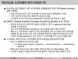 머신러닝은 소프트웨어 엔지니어링의 적!
머신러닝 알고리즘은 다른 소프트웨어 모듈들에게 약한 계약(weak contract)
만을 제공함
• 학습 데이터와 아주 다른 데이터를 가져오면 성능이 형편없을 수 있음
• ’아주 다른’게 무엇인지도 명확하게 정의되지 않음
• 시스템이 커지고 머신러닝 component가 늘어날수록 복잡도가 급증
CACE: Change Anything Changes Everything (Sculley et al, 2014)
• 입력이 조금이라도 달라지면 성능을 보장할 수 없으니 upstream data ﬂow
전체를 주시해야 함.
• 예1: 이미지를 32x32로 rescale하는 알고리즘을 A에서 B로 바꾸면?
• 예2: 뉴스 사이트에서 사용자가 최근 일주일동안 읽은 뉴스들의 단어 카운트를
이용해 광고를 보여주는데, 단어 카운트를 계산하는 방법이 바뀌었다면? 단어
카운트 계산을 publish하는 팀이 우리가 그 데이터를 쓰고 있는지 몰랐다면?
그 외에도 여러가지로 소프트웨어 엔지니어링을 골치아프게 만듬
• 모든 시스템을 하나로 뭉치길 원함
예: dialog system: speech recognition → intent classiﬁcation → understanding
→ response
• GPU 같은 특수한 리소스를 사용함, CPU 쓸 때도 꼭 native library 사용
• 비슷한 기능들이 다양한 라이브러리에 흩어져 구현되어 있음, 통합이 안 됨
• 스크립트 언어를 선호하고 자꾸 쓰다 버릴 코드를 짬
Yun (AWS) SE Challenges March 16th, 2017 10 / 38
 