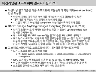 머신러닝은 소프트웨어 엔지니어링의 적!
머신러닝 알고리즘은 다른 소프트웨어 모듈들에게 약한 계약(weak contract)
만을 제공함
• 학습 데이터와 아주 다른 데이터를 가져오면 성능이 형편없을 수 있음
• ’아주 다른’게 무엇인지도 명확하게 정의되지 않음
• 시스템이 커지고 머신러닝 component가 늘어날수록 복잡도가 급증
CACE: Change Anything Changes Everything (Sculley et al, 2014)
• 입력이 조금이라도 달라지면 성능을 보장할 수 없으니 upstream data ﬂow
전체를 주시해야 함.
• 예1: 이미지를 32x32로 rescale하는 알고리즘을 A에서 B로 바꾸면?
• 예2: 뉴스 사이트에서 사용자가 최근 일주일동안 읽은 뉴스들의 단어 카운트를
이용해 광고를 보여주는데, 단어 카운트를 계산하는 방법이 바뀌었다면? 단어
카운트 계산을 publish하는 팀이 우리가 그 데이터를 쓰고 있는지 몰랐다면?
그 외에도 여러가지로 소프트웨어 엔지니어링을 골치아프게 만듬
• 모든 시스템을 하나로 뭉치길 원함
예: dialog system: speech recognition → intent classiﬁcation → understanding
→ response
• GPU 같은 특수한 리소스를 사용함, CPU 쓸 때도 꼭 native library 사용
• 비슷한 기능들이 다양한 라이브러리에 흩어져 구현되어 있음, 통합이 안 됨
• 스크립트 언어를 선호하고 자꾸 쓰다 버릴 코드를 짬
Yun (AWS) SE Challenges March 16th, 2017 10 / 38
 