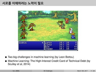 서로를 이해하려는 노력이 필요
Two big challenges in machine learning (by Leon Bottou)
Machine Learning: The High-Interest Credit Card of Technical Debt (by
Sculley et al, 2014)
Yun (AWS) SE Challenges March 16th, 2017 11 / 38
 