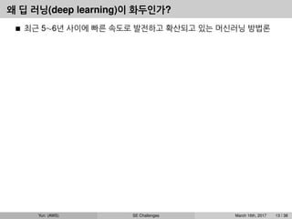 왜 딥 러닝(deep learning)이 화두인가?
최근 5∼6년 사이에 빠른 속도로 발전하고 확산되고 있는 머신러닝 방법론
Yun (AWS) SE Challenges March 16th, 2017 13 / 38
 