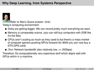 Why Deep Learning, from Systems Perspective
Refer to Alex’s Quora answer: (link)
Today’s computing environment:
Disks are getting bigger. We can record pretty much everything we want.
Memory is comparably scarce. (you can still buy computers with 2GB like
it’s the 90s)
CPUs aren’t scaling as much as they used to but there’s a mass market
of computer gamers pushing GPUs forward (for $500 you can now buy a
5TFLOPS card)
(Yun: Network bandwidth also relatively low, <= 20Gbps)
Therefore: Do computationally very expensive stuff which aligns well with
GPUs within in a machine.
Yun (AWS) SE Challenges March 16th, 2017 14 / 38
 
