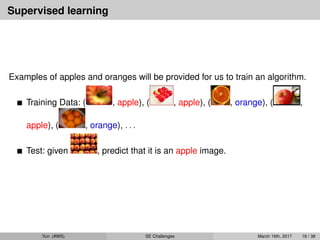 Supervised learning
Examples of apples and oranges will be provided for us to train an algorithm.
Training Data: ( , apple), ( , apple), ( , orange), ( ,
apple), ( , orange), . . .
Test: given , predict that it is an apple image.
Yun (AWS) SE Challenges March 16th, 2017 16 / 38
 