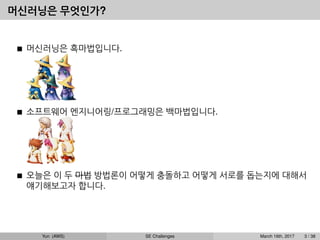 머신러닝은 무엇인가?
머신러닝은 흑마법입니다.
소프트웨어 엔지니어링/프로그래밍은 백마법입니다.
오늘은 이 두 마법 방법론이 어떻게 충돌하고 어떻게 서로를 돕는지에 대해서
얘기해보고자 합니다.
Yun (AWS) SE Challenges March 16th, 2017 3 / 38
 