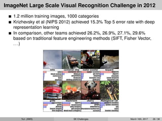 ImageNet Large Scale Visual Recognition Challenge in 2012
1.2 million training images, 1000 categories
Krizhevsky et al (NIPS 2012) achieved 15.3% Top 5 error rate with deep
representation learning
In comparison, other teams achieved 26.2%, 26.9%, 27.1%, 29.6%
based on traditional feature engineering methods (SIFT, Fisher Vector,
. . .)
Yun (AWS) SE Challenges March 16th, 2017 26 / 38
 
