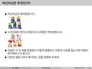 머신러닝은 무엇인가?
머신러닝은 흑마법입니다.
소프트웨어 엔지니어링/프로그래밍은 백마법입니다.
오늘은 이 두 마법 방법론이 어떻게 충돌하고 어떻게 서로를 돕는지에 대해서
얘기해보고자 합니다.
다분히 뭉뚱그려서 얘기하는 것을 양해해 주세요!
Yun (AWS) SE Challenges March 16th, 2017 3 / 38
 