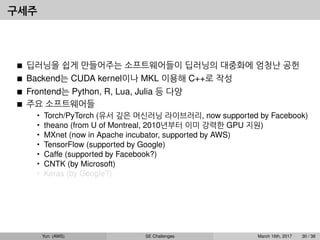 구세주
딥러닝을 쉽게 만들어주는 소프트웨어들이 딥러닝의 대중화에 엄청난 공헌
Backend는 CUDA kernel이나 MKL 이용해 C++로 작성
Frontend는 Python, R, Lua, Julia 등 다양
주요 소프트웨어들
• Torch/PyTorch (유서 깊은 머신러닝 라이브러리, now supported by Facebook)
• theano (from U of Montreal, 2010년부터 이미 강력한 GPU 지원)
• MXnet (now in Apache incubator, supported by AWS)
• TensorFlow (supported by Google)
• Caffe (supported by Facebook?)
• CNTK (by Microsoft)
• Keras (by Google?)
Yun (AWS) SE Challenges March 16th, 2017 30 / 38
 