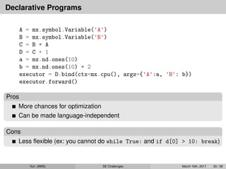 Declarative Programs
A = mx.symbol.Variable('A')
B = mx.symbol.Variable('B')
C = B * A
D = C + 1
a = mx.nd.ones(10)
b = mx.nd.ones(10) * 2
executor = D.bind(ctx=mx.cpu(), args={'A':a, 'B': b})
executor.forward()
Pros
More chances for optimization
Can be made language-independent
Cons
Less ﬂexible (ex: you cannot do while True: and if d[0] > 10: break)
Yun (AWS) SE Challenges March 16th, 2017 33 / 38
 