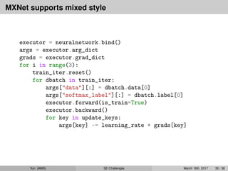 MXNet supports mixed style
executor = neuralnetwork.bind()
args = executor.arg_dict
grads = executor.grad_dict
for i in range(3):
train_iter.reset()
for dbatch in train_iter:
args["data"][:] = dbatch.data[0]
args["softmax_label"][:] = dbatch.label[0]
executor.forward(is_train=True)
executor.backward()
for key in update_keys:
args[key] -= learning_rate * grads[key]
Yun (AWS) SE Challenges March 16th, 2017 35 / 38
 