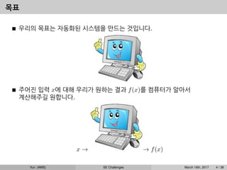 목표
우리의 목표는 자동화된 시스템을 만드는 것입니다.
주어진 입력 x에 대해 우리가 원하는 결과 f(x)를 컴퓨터가 알아서
계산해주길 원합니다.
x → → f(x)
Yun (AWS) SE Challenges March 16th, 2017 4 / 38
 