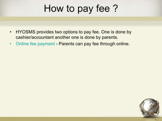 How to pay fee ?
• HYOSMS provides two options to pay fee. One is done by
cashier/accountant another one is done by parents.
• Online fee payment - Parents can pay fee through online.
 