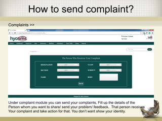 How to send complaint?
Complaints >>
Under complaint module you can send your complaints. Fill up the details of the
Person whom you want to share/ send your problem/ feedback. That person receives
Your complaint and take action for that. You don’t want show your identity.
 