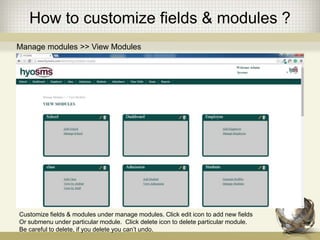 How to customize fields & modules ?
Manage modules >> View Modules
Customize fields & modules under manage modules. Click edit icon to add new fields
Or submenu under particular module. Click delete icon to delete particular module.
Be careful to delete, if you delete you can’t undo.
 