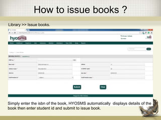 How to issue books ?
Library >> Issue books.
Simply enter the isbn of the book, HYOSMS automatically displays details of the
book then enter student id and submit to issue book.
 