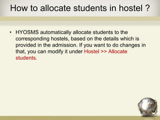 How to allocate students in hostel ?
• HYOSMS automatically allocate students to the
corresponding hostels, based on the details which is
provided in the admission. If you want to do changes in
that, you can modify it under Hostel >> Allocate
students.
 