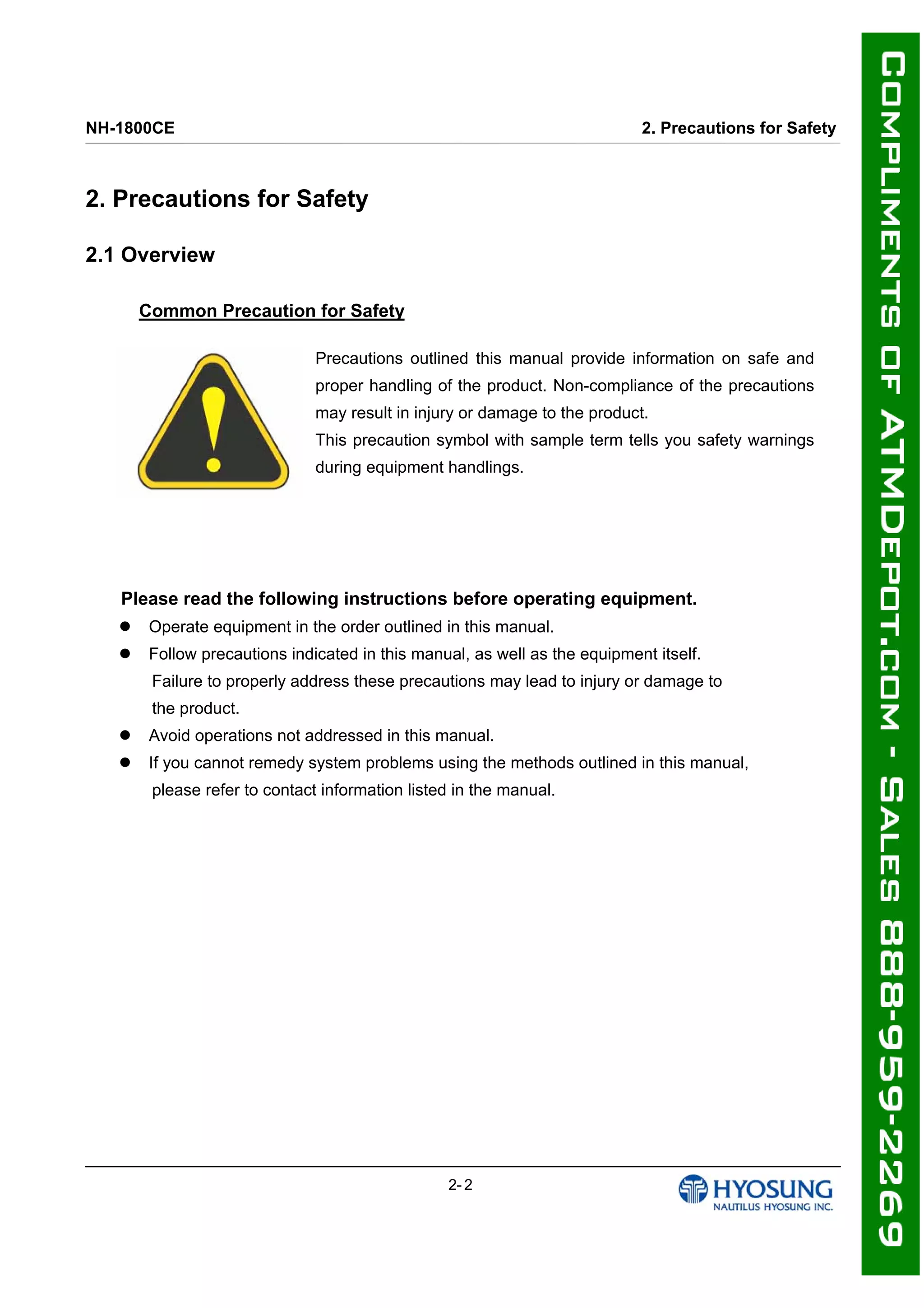 NH-1800CE 2. Precautions for Safety
2. Precautions for Safety
2.1 Overview
Common Precaution for Safety
Precautions outlined this manual provide information on safe and
proper handling of the product. Non-compliance of the precautions
may result in injury or damage to the product.
This precaution symbol with sample term tells you safety warnings
during equipment handlings.
Please read the following instructions before operating equipment.
 Operate equipment in the order outlined in this manual.
 Follow precautions indicated in this manual, as well as the equipment itself.
Failure to properly address these precautions may lead to injury or damage to
the product.
 Avoid operations not addressed in this manual.
 If you cannot remedy system problems using the methods outlined in this manual,
please refer to contact information listed in the manual.
2- 2
 