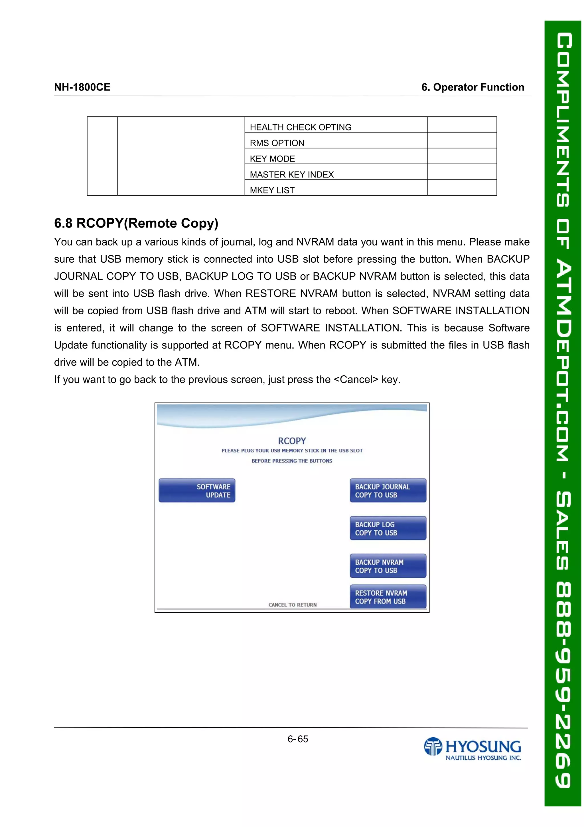 NH-1800CE 6. Operator Function
HEALTH CHECK OPTING
RMS OPTION
KEY MODE
MASTER KEY INDEX
MKEY LIST
6.8 RCOPY(Remote Copy)
You can back up a various kinds of journal, log and NVRAM data you want in this menu. Please make
sure that USB memory stick is connected into USB slot before pressing the button. When BACKUP
JOURNAL COPY TO USB, BACKUP LOG TO USB or BACKUP NVRAM button is selected, this data
will be sent into USB flash drive. When RESTORE NVRAM button is selected, NVRAM setting data
will be copied from USB flash drive and ATM will start to reboot. When SOFTWARE INSTALLATION
is entered, it will change to the screen of SOFTWARE INSTALLATION. This is because Software
Update functionality is supported at RCOPY menu. When RCOPY is submitted the files in USB flash
drive will be copied to the ATM.
If you want to go back to the previous screen, just press the <Cancel> key.
6- 65
 