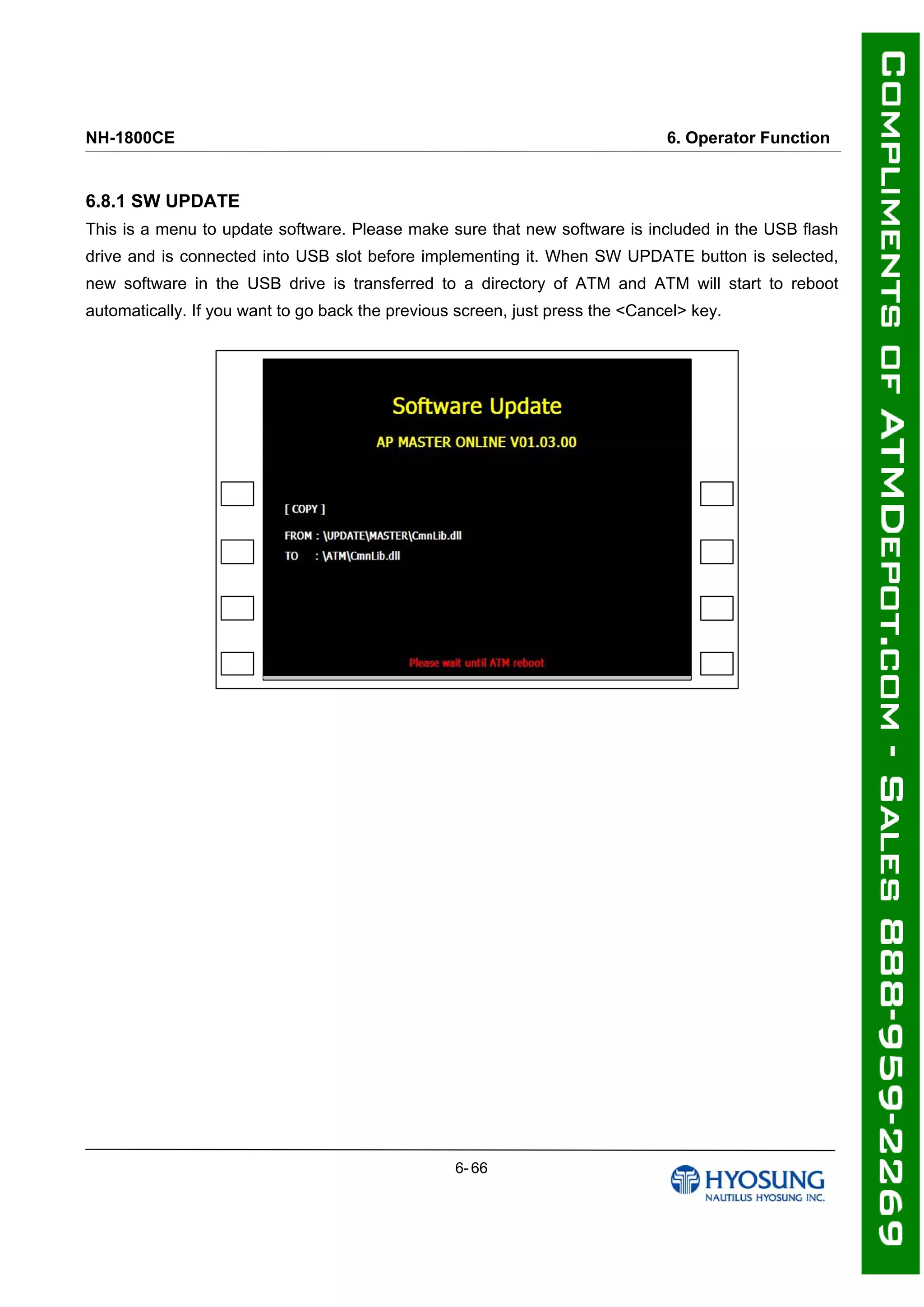 NH-1800CE 6. Operator Function
6.8.1 SW UPDATE
This is a menu to update software. Please make sure that new software is included in the USB flash
drive and is connected into USB slot before implementing it. When SW UPDATE button is selected,
new software in the USB drive is transferred to a directory of ATM and ATM will start to reboot
automatically. If you want to go back the previous screen, just press the <Cancel> key.
6- 66
 