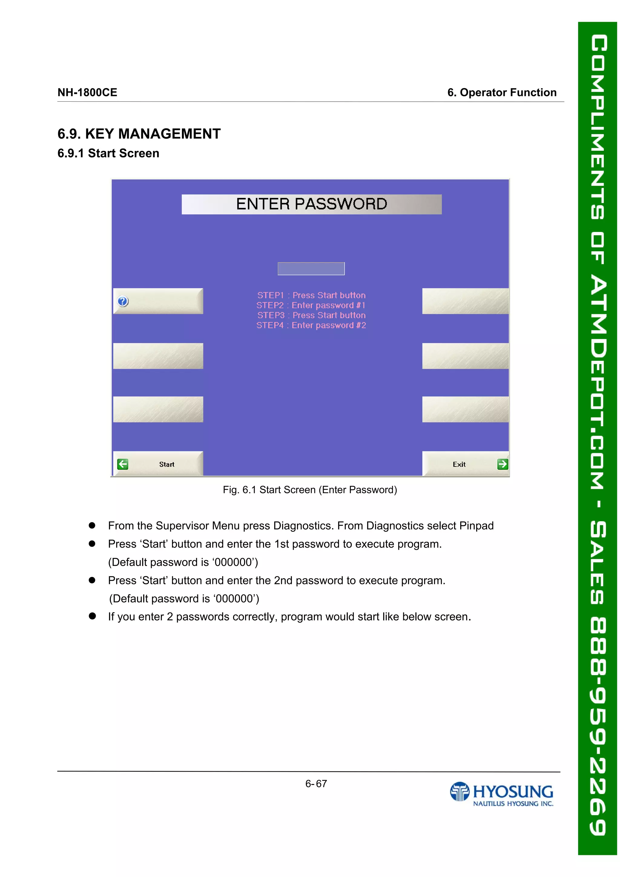 NH-1800CE 6. Operator Function
6.9. KEY MANAGEMENT
6.9.1 Start Screen
Fig. 6.1 Start Screen (Enter Password)
 From the Supervisor Menu press Diagnostics. From Diagnostics select Pinpad
 Press ‘Start’ button and enter the 1st password to execute program.
(Default password is ‘000000’)
 Press ‘Start’ button and enter the 2nd password to execute program.
(Default password is ‘000000’)
 If you enter 2 passwords correctly, program would start like below screen.
6- 67
 