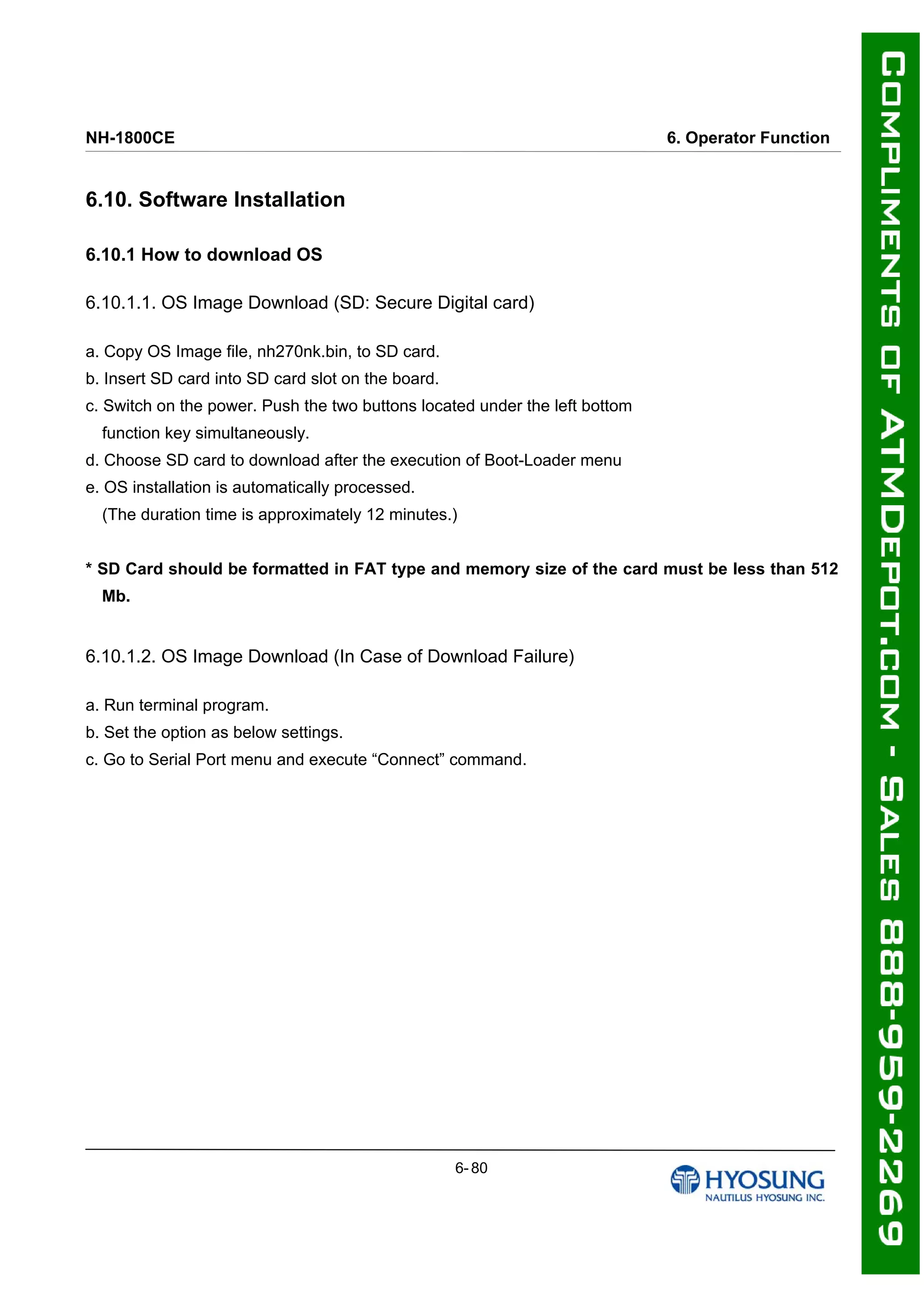 NH-1800CE 6. Operator Function
6.10. Software Installation
6.10.1 How to download OS
6.10.1.1. OS Image Download (SD: Secure Digital card)
ٛ
ٛ
ٛ
ٛ
ٛ
ٛ
ٛ
a. Copy OS Image file, nh270nk.bin, to SD card.
b. Insert SD card into SD card slot on the board.
c. Switch on the power. Push the two buttons located under the left bottom
function key simultaneously.
d. Choose SD card to download after the execution of Boot-Loader menu
e. OS installation is automatically processed.
(The duration time is approximately 12 minutes.)
* SD Card should be formatted in FAT type and memory size of the card must be less than 512
Mb.
6.10.1.2. OS Image Download (In Case of Download Failure)
ٛ
ٛ
ٛ
a. Run terminal program.
b. Set the option as below settings.
c. Go to Serial Port menu and execute “Connect” command.
6- 80
 