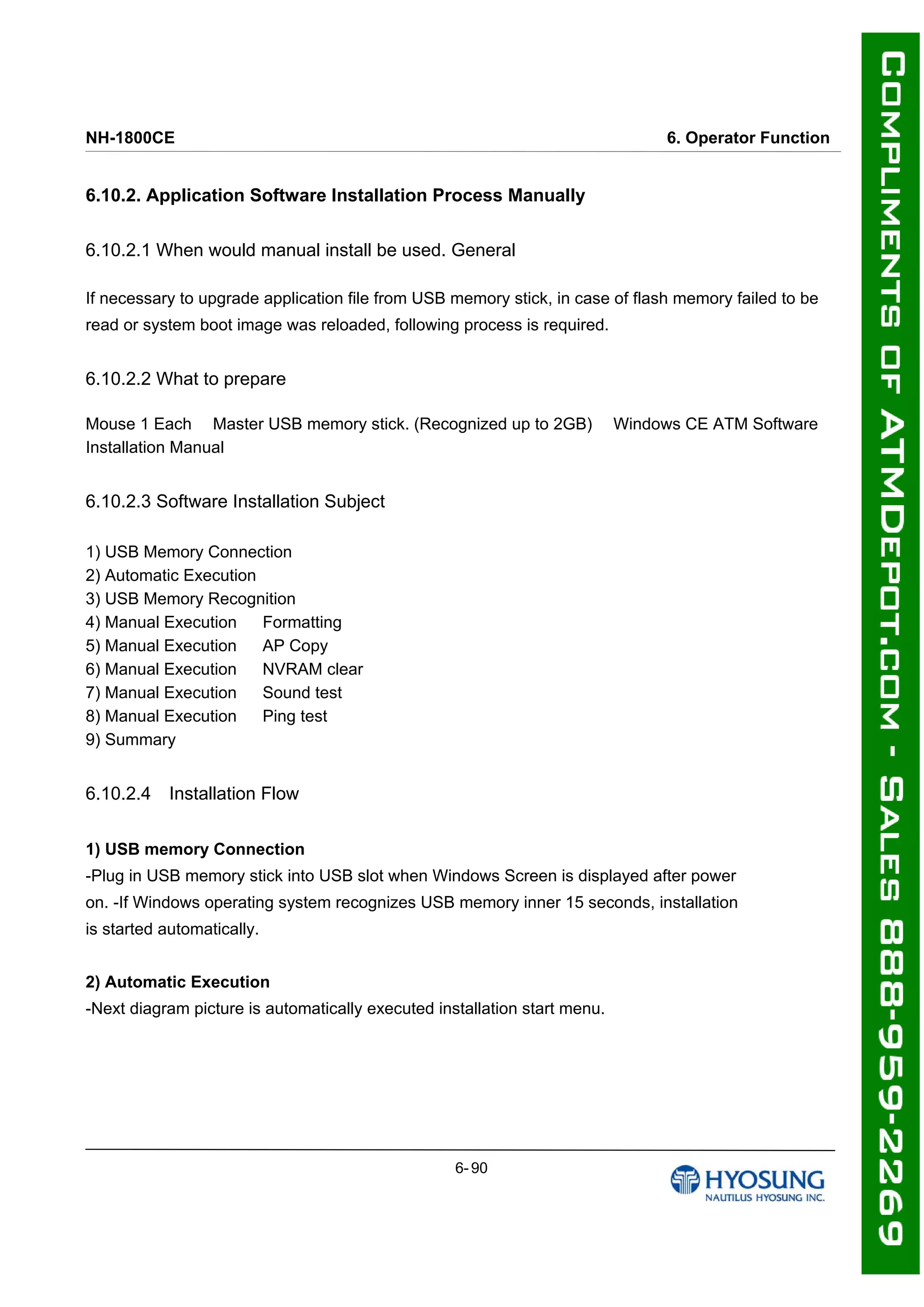 NH-1800CE 6. Operator Function
6.10.2. Application Software Installation Process Manually
6.10.2.1 When would manual install be used. General
If necessary to upgrade application file from USB memory stick, in case of flash memory failed to be
read or system boot image was reloaded, following process is required.
6.10.2.2 What to prepare
Mouse 1 Each 　Master USB memory stick. (Recognized up to 2GB) 　Windows CE ATM Software
Installation Manual
6.10.2.3 Software Installation Subject
1) USB Memory Connection 　
2) Automatic Execution 　
3) USB Memory Recognition 　
4) Manual Execution 　 Formatting　
5) Manual Execution 　 AP Copy 　
6) Manual Execution 　 NVRAM clear 　
7) Manual Execution 　 Sound test 　
8) Manual Execution 　 Ping test 　
9) Summary
6.10.2.4 Installation Flow
1) USB memory Connection
-Plug in USB memory stick into USB slot when Windows Screen is displayed after power
on. -If Windows operating system recognizes USB memory inner 15 seconds, installation
is started automatically.
2) Automatic Execution
-Next diagram picture is automatically executed installation start menu.
6- 90
 