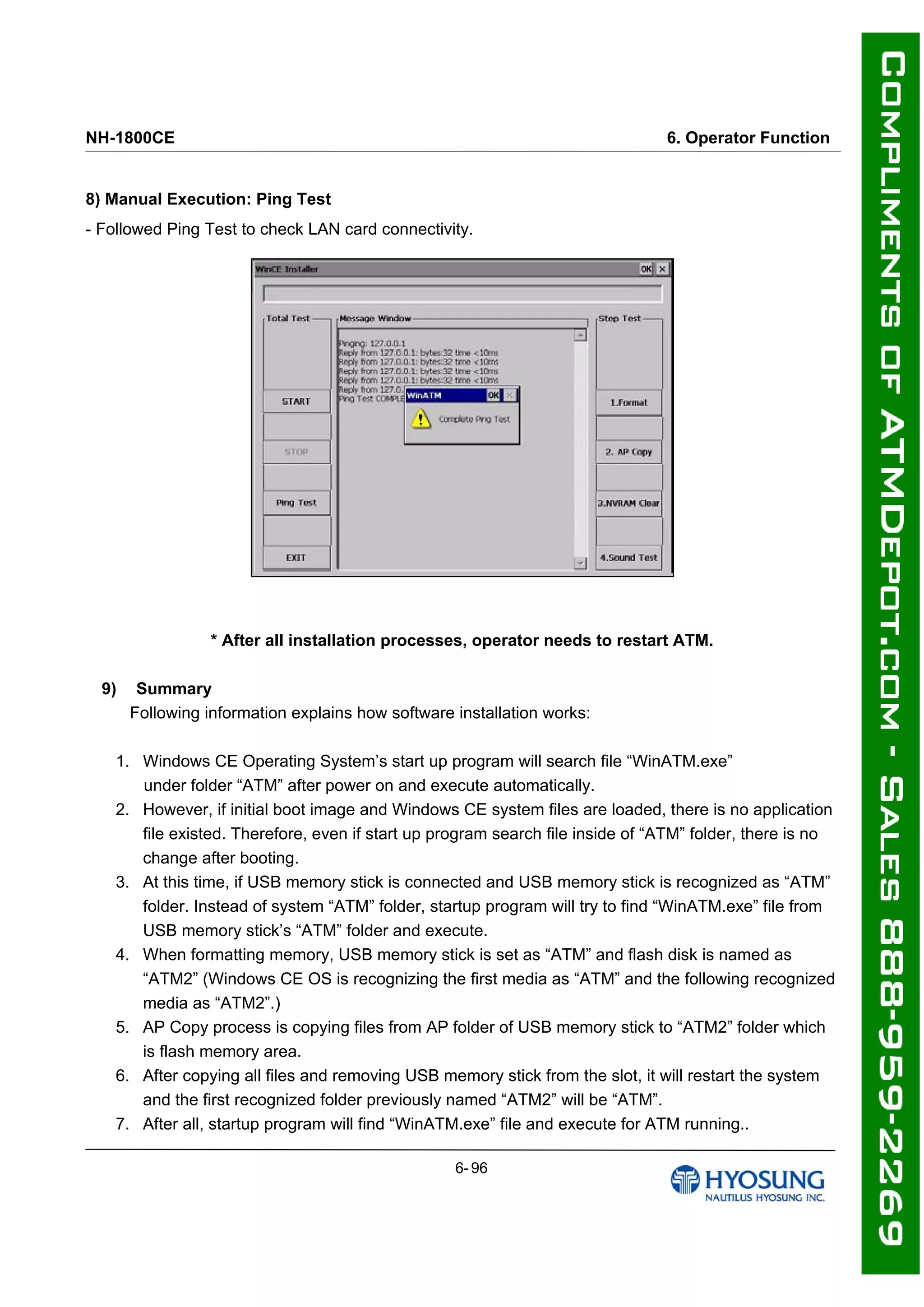 NH-1800CE 6. Operator Function
8) Manual Execution: Ping Test
- Followed Ping Test to check LAN card connectivity.
* After all installation processes, operator needs to restart ATM.
9) Summary
Following information explains how software installation works:
1. Windows CE Operating System’s start up program will search file “WinATM.exe”
under folder “ATM” after power on and execute automatically.
2. However, if initial boot image and Windows CE system files are loaded, there is no application
file existed. Therefore, even if start up program search file inside of “ATM” folder, there is no
change after booting.
3. At this time, if USB memory stick is connected and USB memory stick is recognized as “ATM”
folder. Instead of system “ATM” folder, startup program will try to find “WinATM.exe” file from
USB memory stick’s “ATM” folder and execute.
4. When formatting memory, USB memory stick is set as “ATM” and flash disk is named as
“ATM2” (Windows CE OS is recognizing the first media as “ATM” and the following recognized
media as “ATM2”.)
5. AP Copy process is copying files from AP folder of USB memory stick to “ATM2” folder which
is flash memory area.
6. After copying all files and removing USB memory stick from the slot, it will restart the system
and the first recognized folder previously named “ATM2” will be “ATM”.
7. After all, startup program will find “WinATM.exe” file and execute for ATM running..
6- 96
 