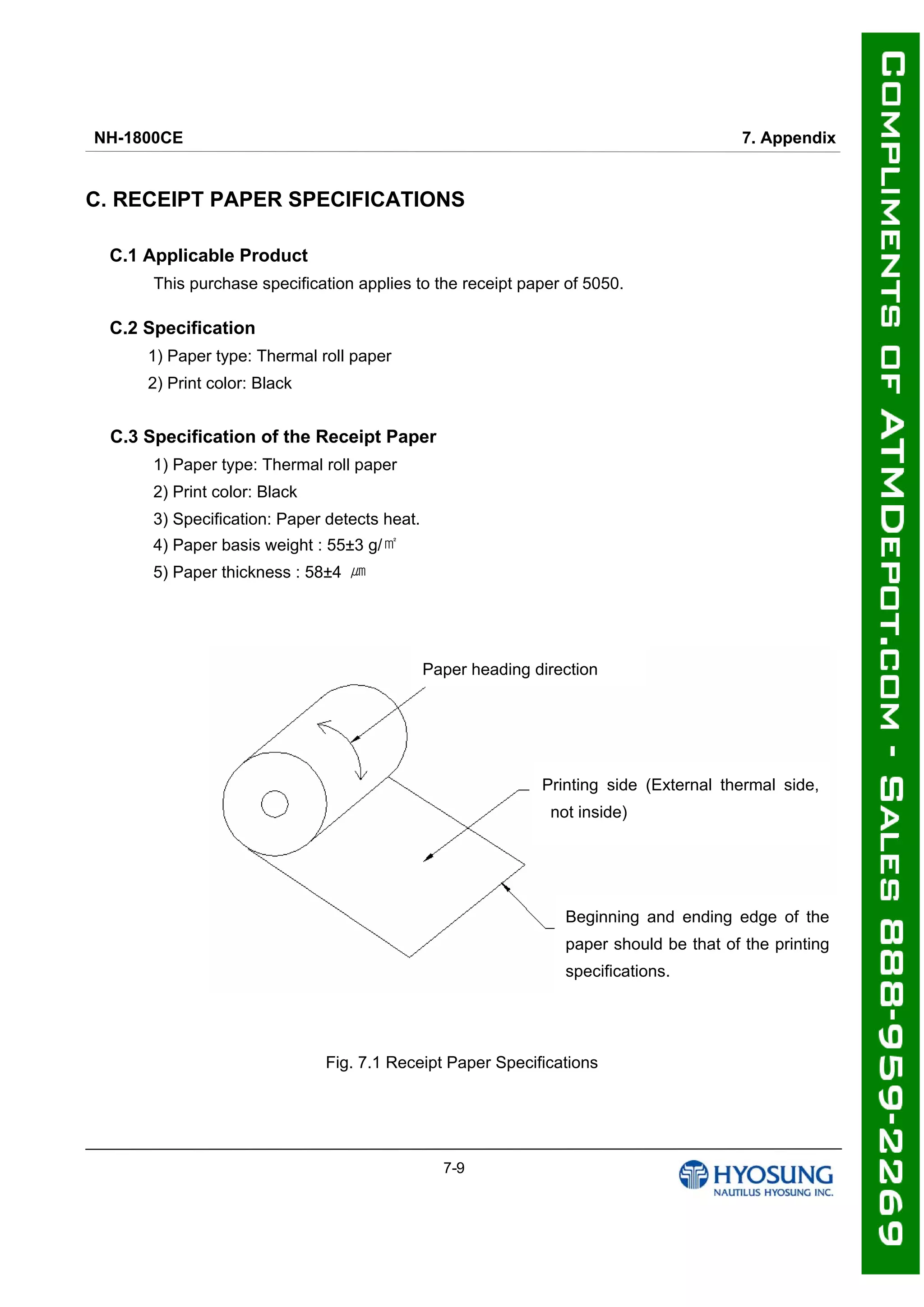NH-1800CE 7. Appendix
7-9
C. RECEIPT PAPER SPECIFICATIONS
C.1 Applicable Product
This purchase specification applies to the receipt paper of 5050.
C.2 Specification
1) Paper type: Thermal roll paper
2) Print color: Black
C.3 Specification of the Receipt Paper
1) Paper type: Thermal roll paper
2) Print color: Black
3) Specification: Paper detects heat.
4) Paper basis weight : 55±3 g/㎡
5) Paper thickness : 58±4 ㎛
Fig. 7.1 Receipt Paper Specifications
Paper heading direction
Printing side (External thermal side,
not inside)
Beginning and ending edge of the
paper should be that of the printing
specifications.
 