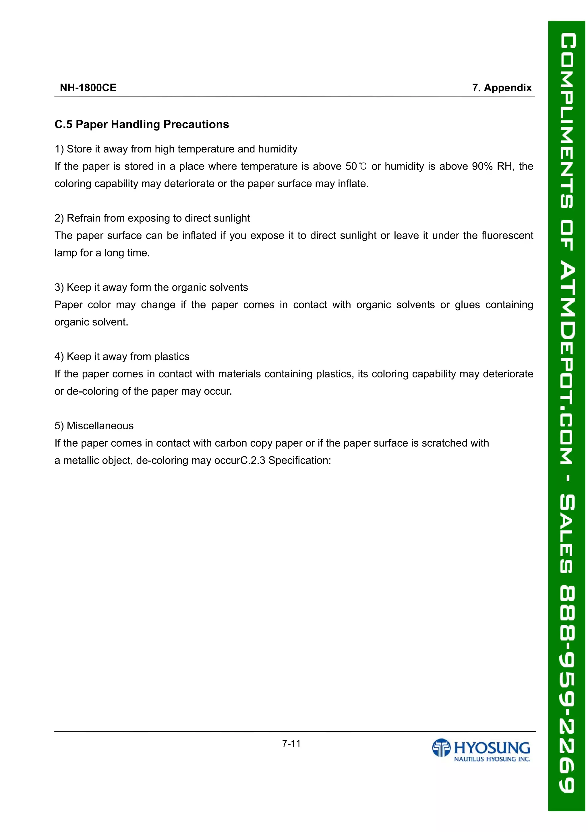 NH-1800CE 7. Appendix
7-11
C.5 Paper Handling Precautions
1) Store it away from high temperature and humidity
If the paper is stored in a place where temperature is above 50 or humidity is above 90% RH, the℃
coloring capability may deteriorate or the paper surface may inflate.
2) Refrain from exposing to direct sunlight
The paper surface can be inflated if you expose it to direct sunlight or leave it under the fluorescent
lamp for a long time.
3) Keep it away form the organic solvents
Paper color may change if the paper comes in contact with organic solvents or glues containing
organic solvent.
4) Keep it away from plastics
If the paper comes in contact with materials containing plastics, its coloring capability may deteriorate
or de-coloring of the paper may occur.
5) Miscellaneous
If the paper comes in contact with carbon copy paper or if the paper surface is scratched with
a metallic object, de-coloring may occurC.2.3 Specification:
 