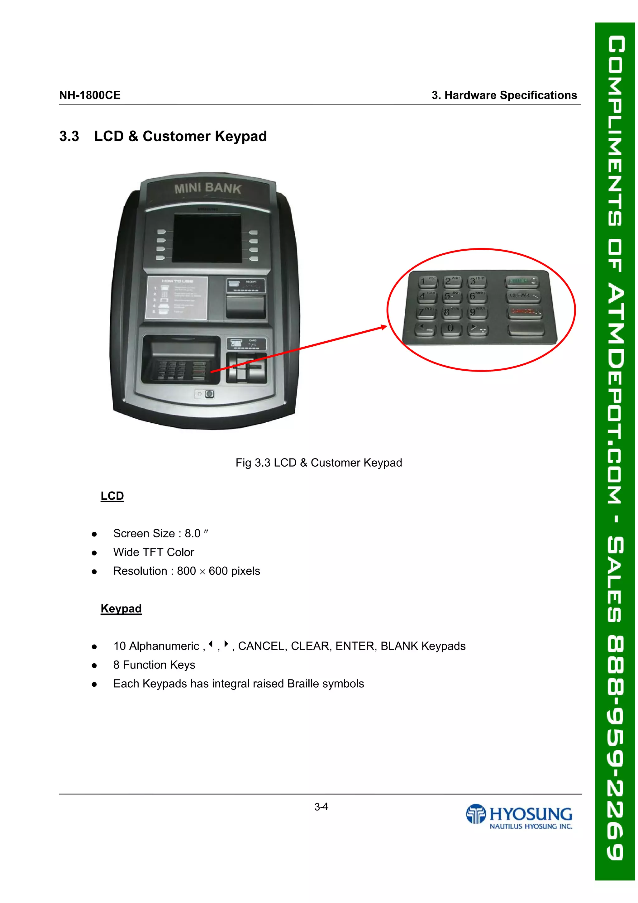 NH-1800CE 3. Hardware Specifications
3.3 LCD & Customer Keypad
Fig 3.3 LCD & Customer Keypad
LCD
 Screen Size : 8.0 
 Wide TFT Color
 Resolution : 800  600 pixels
Keypad
 10 Alphanumeric ,,4, CANCEL, CLEAR, ENTER, BLANK Keypads
 8 Function Keys
 Each Keypads has integral raised Braille symbols
3-4
 