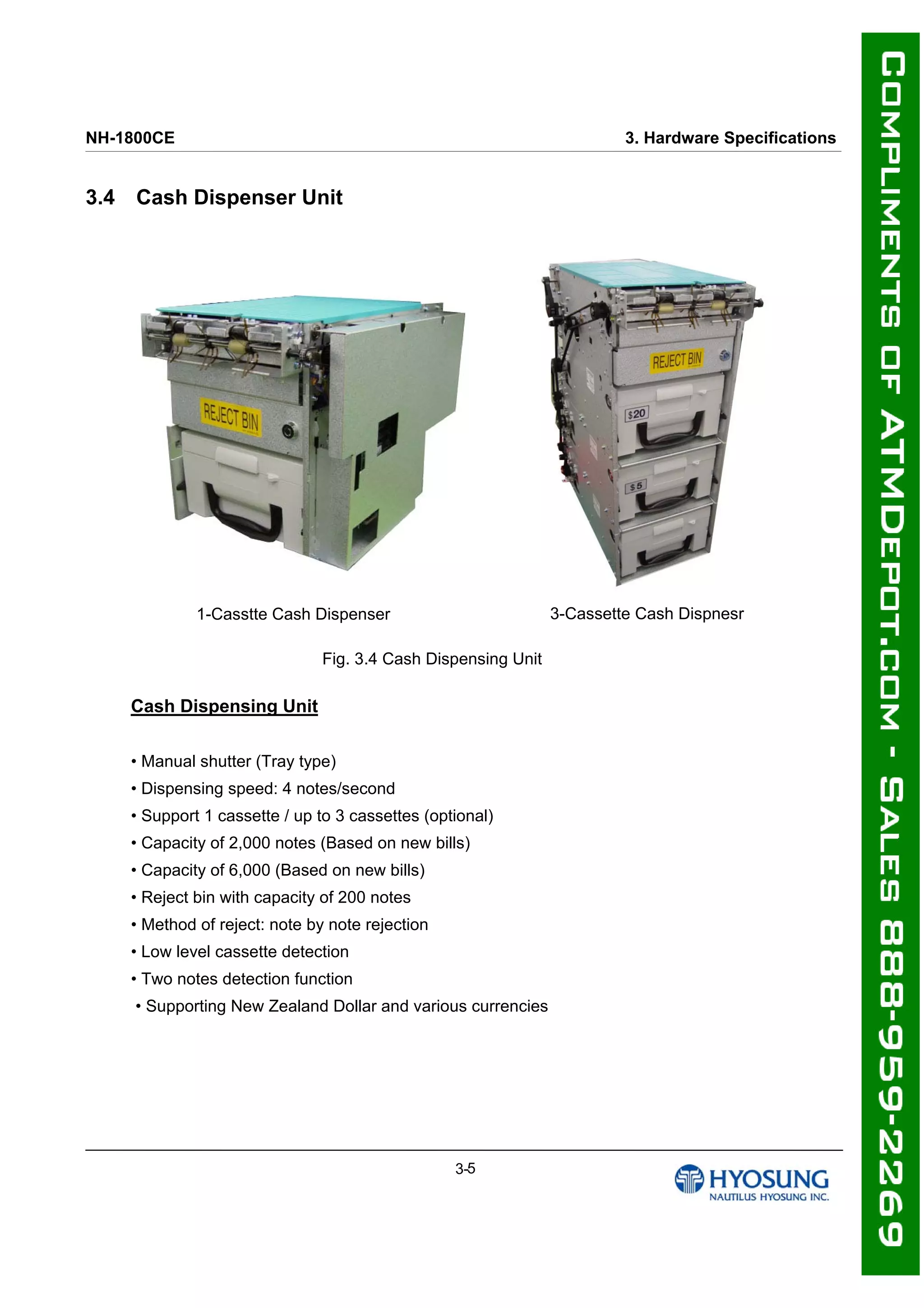 NH-1800CE 3. Hardware Specifications
3.4 Cash Dispenser Unit
1-Casstte Cash Dispenser 3-Cassette Cash Dispnesr
Fig. 3.4 Cash Dispensing Unit
Cash Dispensing Unit
• Manual shutter (Tray type)
• Dispensing speed: 4 notes/second
• Support 1 cassette / up to 3 cassettes (optional)
• Capacity of 2,000 notes (Based on new bills)
• Capacity of 6,000 (Based on new bills)
• Reject bin with capacity of 200 notes
• Method of reject: note by note rejection
• Low level cassette detection
• Two notes detection function
• Supporting New Zealand Dollar and various currencies
3-5
 
