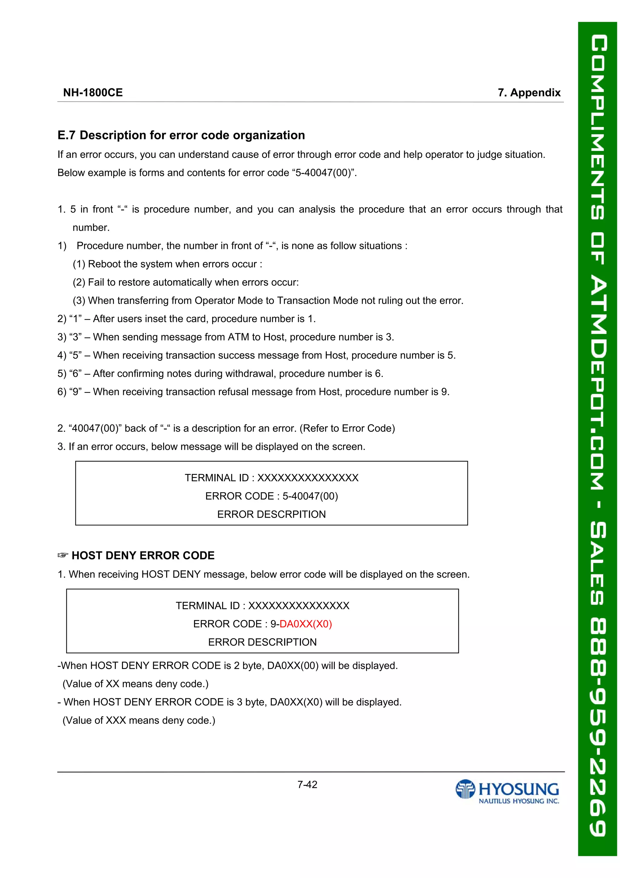 NH-1800CE 7. Appendix
7-42
E.7 Description for error code organization
If an error occurs, you can understand cause of error through error code and help operator to judge situation.
Below example is forms and contents for error code “5-40047(00)”.
1. 5 in front “-“ is procedure number, and you can analysis the procedure that an error occurs through that
number.
1) Procedure number, the number in front of “-“, is none as follow situations :
(1) Reboot the system when errors occur :
(2) Fail to restore automatically when errors occur:
(3) When transferring from Operator Mode to Transaction Mode not ruling out the error.
2) “1” – After users inset the card, procedure number is 1.
3) “3” – When sending message from ATM to Host, procedure number is 3.
4) “5” – When receiving transaction success message from Host, procedure number is 5.
5) “6” – After confirming notes during withdrawal, procedure number is 6.
6) “9” – When receiving transaction refusal message from Host, procedure number is 9.
2. “40047(00)” back of “-“ is a description for an error. (Refer to Error Code)
3. If an error occurs, below message will be displayed on the screen.
HOST DENY ERROR CODE☞
1. When receiving HOST DENY message, below error code will be displayed on the screen.
-When HOST DENY ERROR CODE is 2 byte, DA0XX(00) will be displayed.
(Value of XX means deny code.)
- When HOST DENY ERROR CODE is 3 byte, DA0XX(X0) will be displayed.
(Value of XXX means deny code.)
TERMINAL ID : XXXXXXXXXXXXXXX
ERROR CODE : 5-40047(00)
ERROR DESCRPITION
TERMINAL ID : XXXXXXXXXXXXXXX
ERROR CODE : 9-DA0XX(X0)
ERROR DESCRIPTION
 