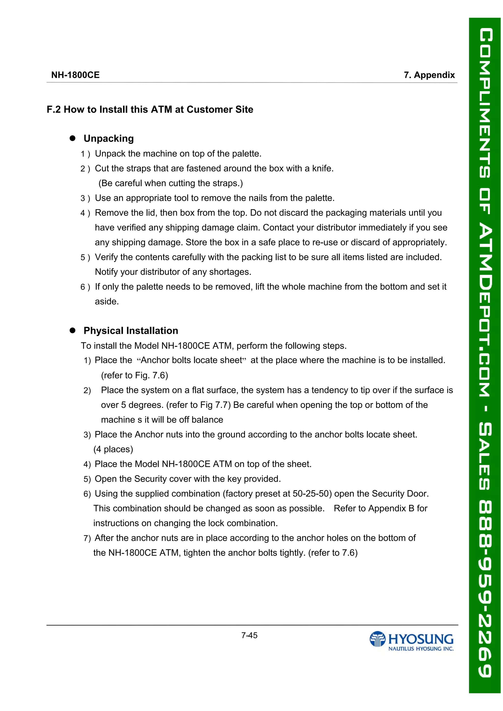 NH-1800CE 7. Appendix
7-45
F.2 How to Install this ATM at Customer Site
 Unpacking
1 ) Unpack the machine on top of the palette.
2 ) Cut the straps that are fastened around the box with a knife.
(Be careful when cutting the straps.)
3 ) Use an appropriate tool to remove the nails from the palette.
4 ) Remove the lid, then box from the top. Do not discard the packaging materials until you
have verified any shipping damage claim. Contact your distributor immediately if you see
any shipping damage. Store the box in a safe place to re-use or discard of appropriately.
5 ) Verify the contents carefully with the packing list to be sure all items listed are included.
Notify your distributor of any shortages.
6 ) If only the palette needs to be removed, lift the whole machine from the bottom and set it
aside.
 Physical Installation
To install the Model NH-1800CE ATM, perform the following steps.
1) Place the “Anchor bolts locate sheet” at the place where the machine is to be installed.
(refer to Fig. 7.6)
2) Place the system on a flat surface, the system has a tendency to tip over if the surface is
over 5 degrees. (refer to Fig 7.7) Be careful when opening the top or bottom of the
machine s it will be off balance
3) Place the Anchor nuts into the ground according to the anchor bolts locate sheet.
(4 places)
4) Place the Model NH-1800CE ATM on top of the sheet.
5) Open the Security cover with the key provided.
6) Using the supplied combination (factory preset at 50-25-50) open the Security Door.
This combination should be changed as soon as possible. Refer to Appendix B for
instructions on changing the lock combination.
7) After the anchor nuts are in place according to the anchor holes on the bottom of
the NH-1800CE ATM, tighten the anchor bolts tightly. (refer to 7.6)
 