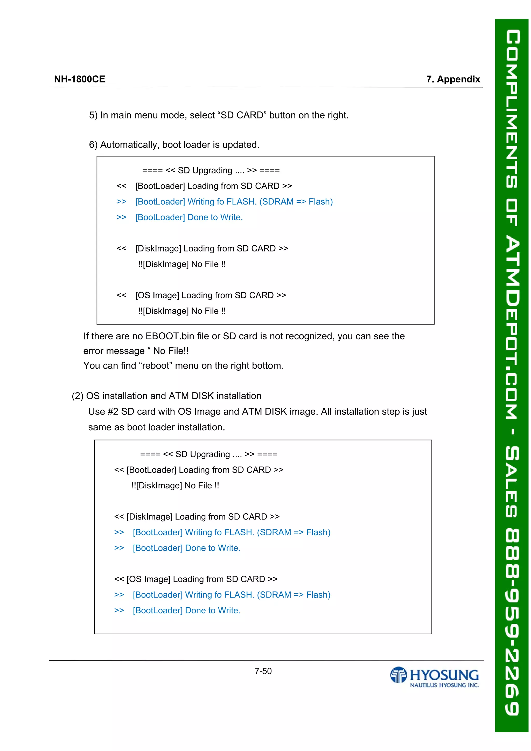 NH-1800CE 7. Appendix
7-50
5) In main menu mode, select “SD CARD” button on the right.
6) Automatically, boot loader is updated.
If there are no EBOOT.bin file or SD card is not recognized, you can see the
error message “ No File!!
You can find “reboot” menu on the right bottom.
(2) OS installation and ATM DISK installation
Use #2 SD card with OS Image and ATM DISK image. All installation step is just
same as boot loader installation.
==== << SD Upgrading .... >> ====
<< [BootLoader] Loading from SD CARD >>
>> [BootLoader] Writing fo FLASH. (SDRAM => Flash)
>> [BootLoader] Done to Write.
<< [DiskImage] Loading from SD CARD >>
!![DiskImage] No File !!
<< [OS Image] Loading from SD CARD >>
!![DiskImage] No File !!
==== << SD Upgrading .... >> ====
<< [BootLoader] Loading from SD CARD >>
!![DiskImage] No File !!
<< [DiskImage] Loading from SD CARD >>
>> [BootLoader] Writing fo FLASH. (SDRAM => Flash)
>> [BootLoader] Done to Write.
<< [OS Image] Loading from SD CARD >>
>> [BootLoader] Writing fo FLASH. (SDRAM => Flash)
>> [BootLoader] Done to Write.
 