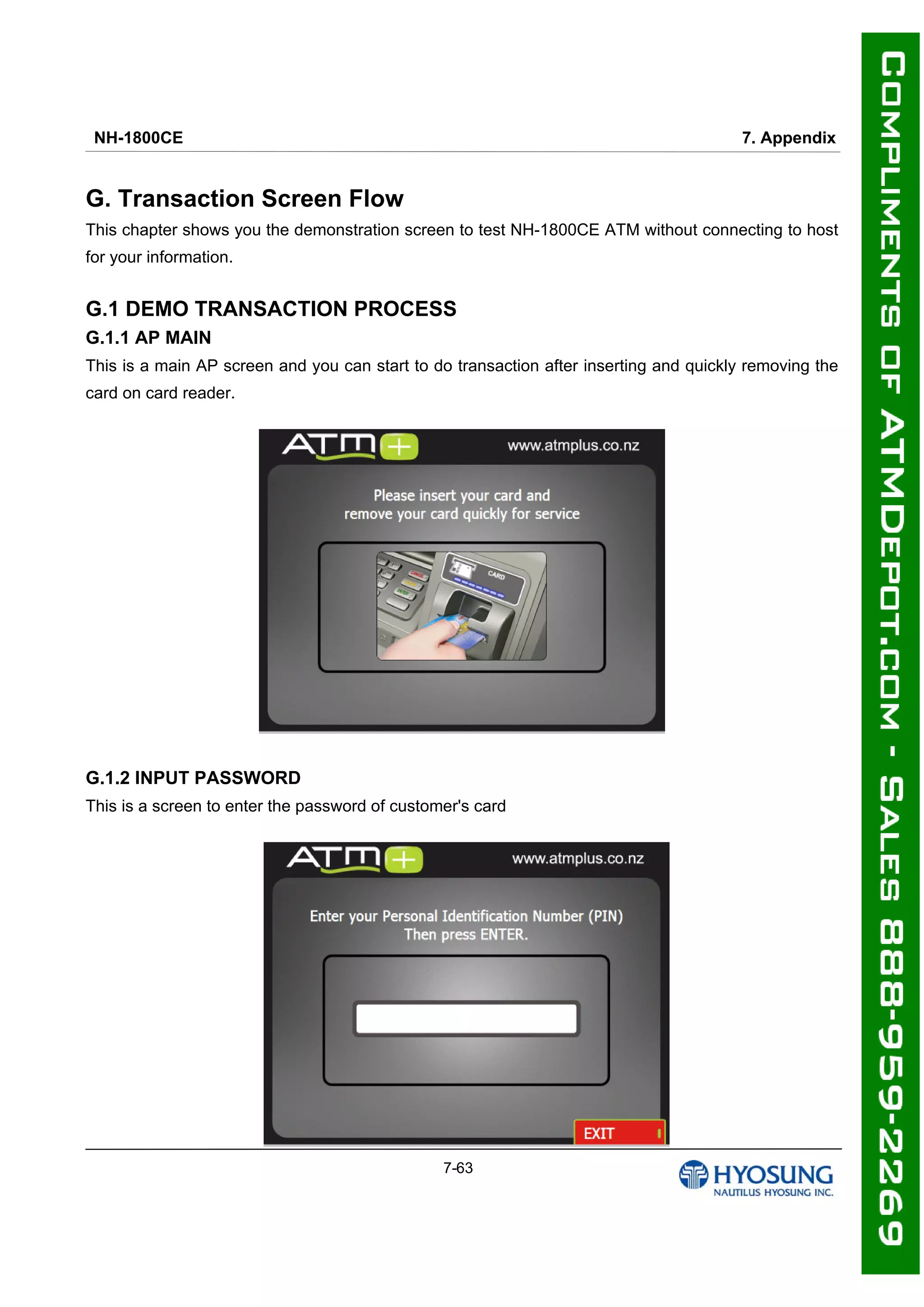 NH-1800CE 7. Appendix
7-63
G. Transaction Screen Flow
This chapter shows you the demonstration screen to test NH-1800CE ATM without connecting to host
for your information.
G.1 DEMO TRANSACTION PROCESS
G.1.1 AP MAIN
This is a main AP screen and you can start to do transaction after inserting and quickly removing the
card on card reader.
G.1.2 INPUT PASSWORD
This is a screen to enter the password of customer's card
 