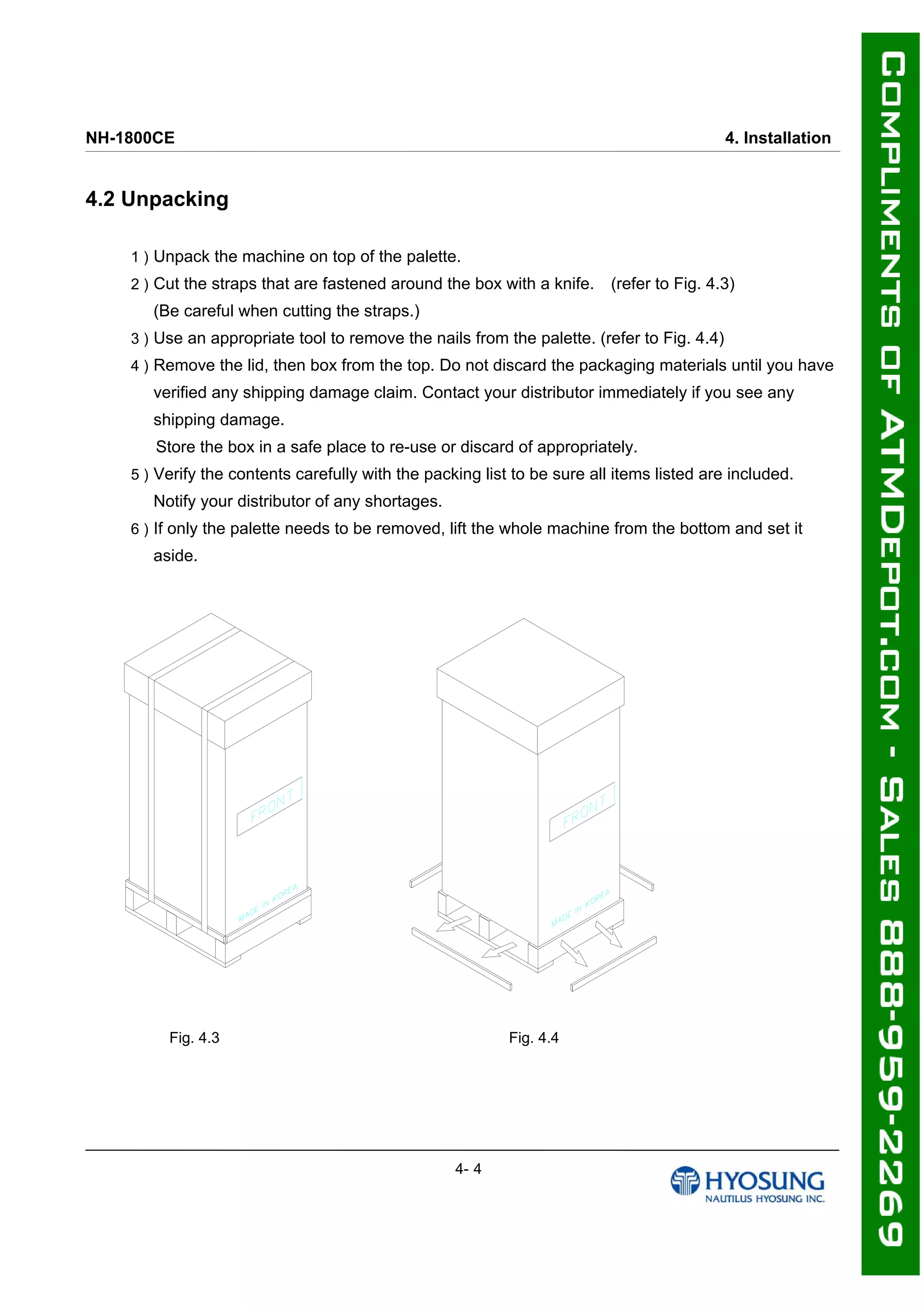 NH-1800CE 4. Installation
4.2 Unpacking
1 ) Unpack the machine on top of the palette.
2 ) Cut the straps that are fastened around the box with a knife. (refer to Fig. 4.3)
(Be careful when cutting the straps.)
3 ) Use an appropriate tool to remove the nails from the palette. (refer to Fig. 4.4)
4 ) Remove the lid, then box from the top. Do not discard the packaging materials until you have
verified any shipping damage claim. Contact your distributor immediately if you see any
shipping damage.
Store the box in a safe place to re-use or discard of appropriately.
5 ) Verify the contents carefully with the packing list to be sure all items listed are included.
Notify your distributor of any shortages.
6 ) If only the palette needs to be removed, lift the whole machine from the bottom and set it
aside.
Fig. 4.3 Fig. 4.4
4- 4
 