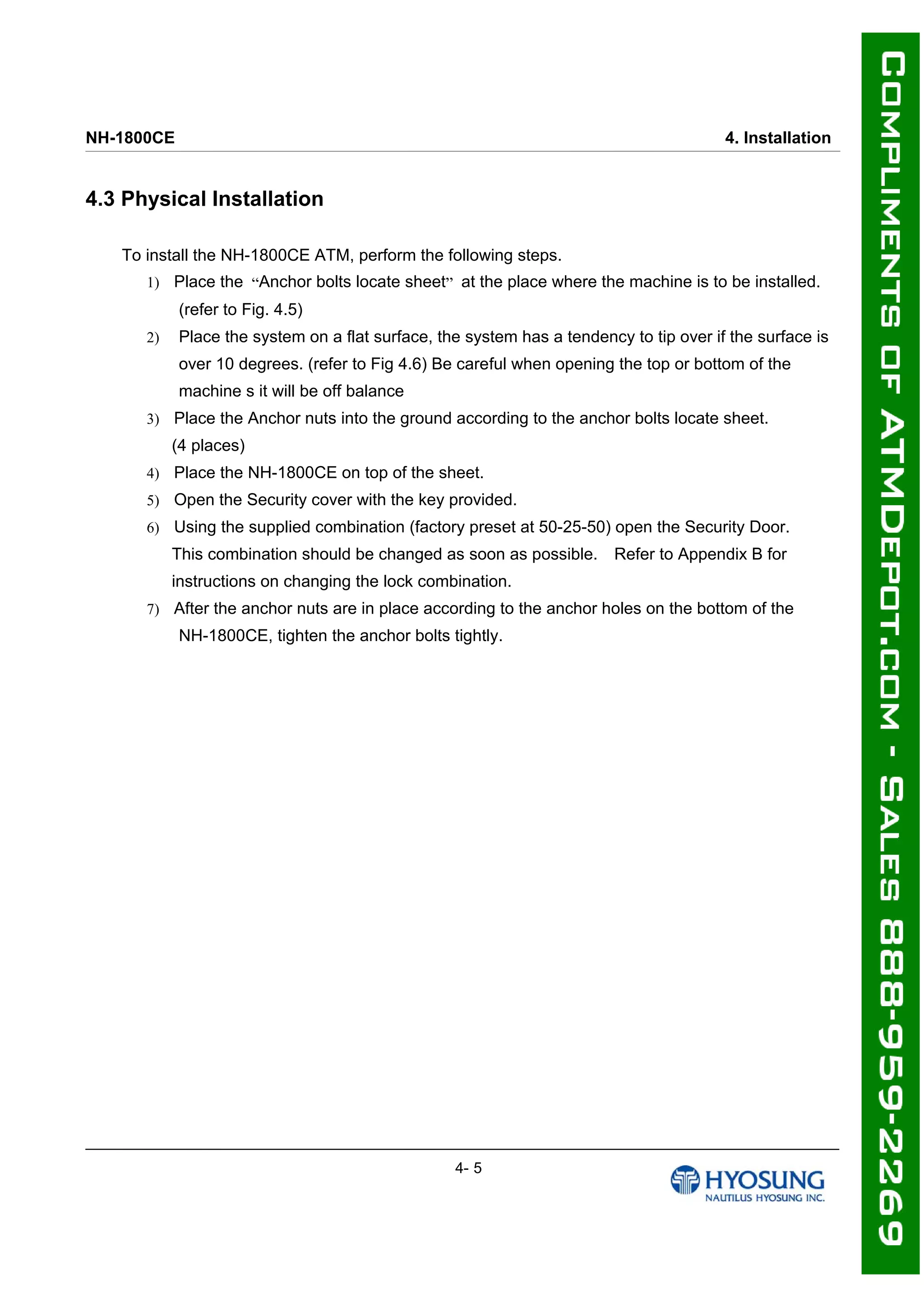 NH-1800CE 4. Installation
4.3 Physical Installation
To install the NH-1800CE ATM, perform the following steps.
1) Place the “Anchor bolts locate sheet” at the place where the machine is to be installed.
(refer to Fig. 4.5)
2) Place the system on a flat surface, the system has a tendency to tip over if the surface is
over 10 degrees. (refer to Fig 4.6) Be careful when opening the top or bottom of the
machine s it will be off balance
3) Place the Anchor nuts into the ground according to the anchor bolts locate sheet.
(4 places)
4) Place the NH-1800CE on top of the sheet.
5) Open the Security cover with the key provided.
6) Using the supplied combination (factory preset at 50-25-50) open the Security Door.
This combination should be changed as soon as possible. Refer to Appendix B for
instructions on changing the lock combination.
7) After the anchor nuts are in place according to the anchor holes on the bottom of the
NH-1800CE, tighten the anchor bolts tightly.
4- 5
 