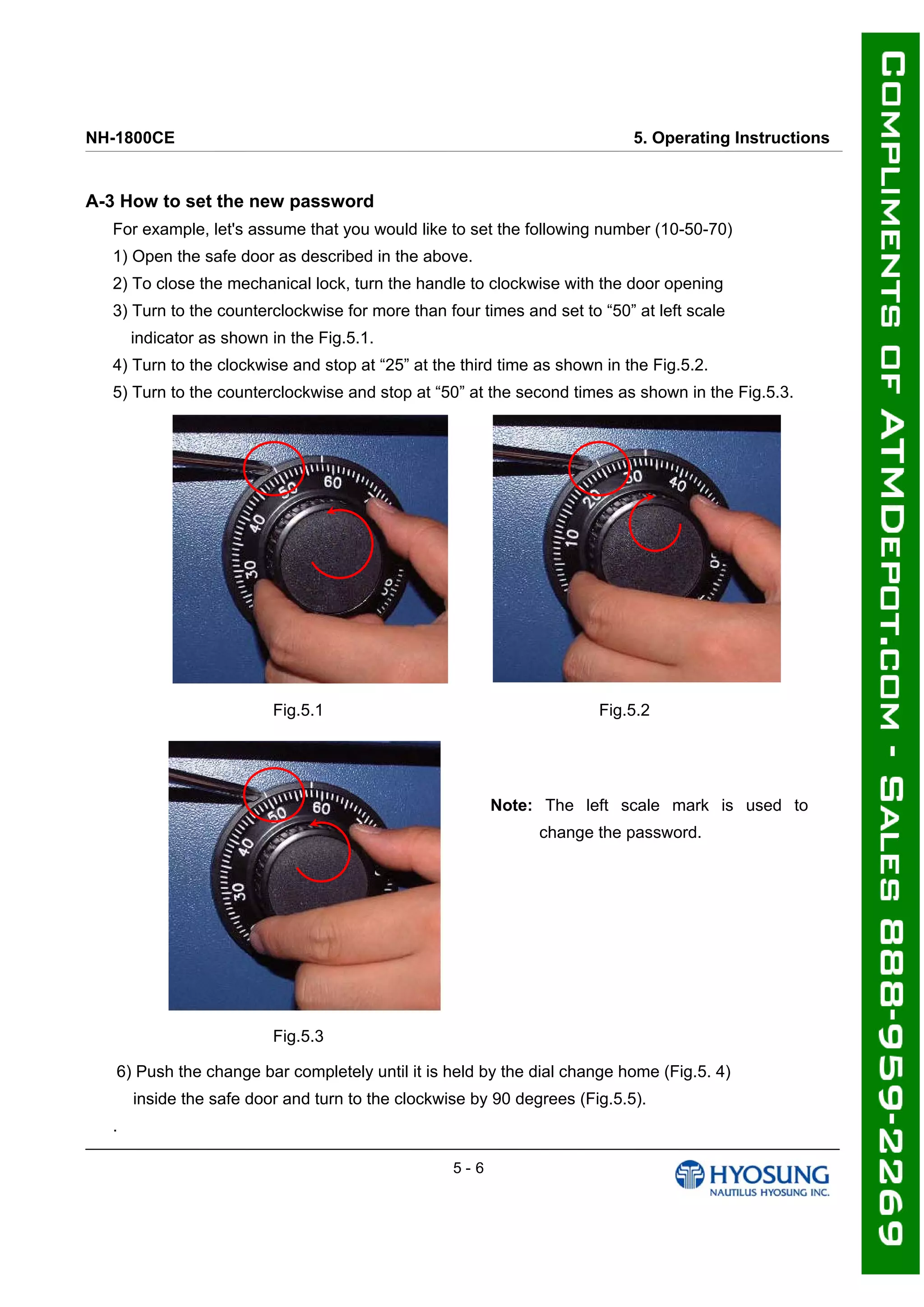 NH-1800CE 5. Operating Instructions
A-3 How to set the new password
For example, let's assume that you would like to set the following number (10-50-70)
1) Open the safe door as described in the above.
2) To close the mechanical lock, turn the handle to clockwise with the door opening
3) Turn to the counterclockwise for more than four times and set to “50” at left scale
indicator as shown in the Fig.5.1.
4) Turn to the clockwise and stop at “25” at the third time as shown in the Fig.5.2.
5) Turn to the counterclockwise and stop at “50” at the second times as shown in the Fig.5.3.
Fig.5.1 Fig.5.2
Note: The left scale mark is used to
change the password.
Fig.5.3
6) Push the change bar completely until it is held by the dial change home (Fig.5. 4)
inside the safe door and turn to the clockwise by 90 degrees (Fig.5.5).
.
5 - 6
 