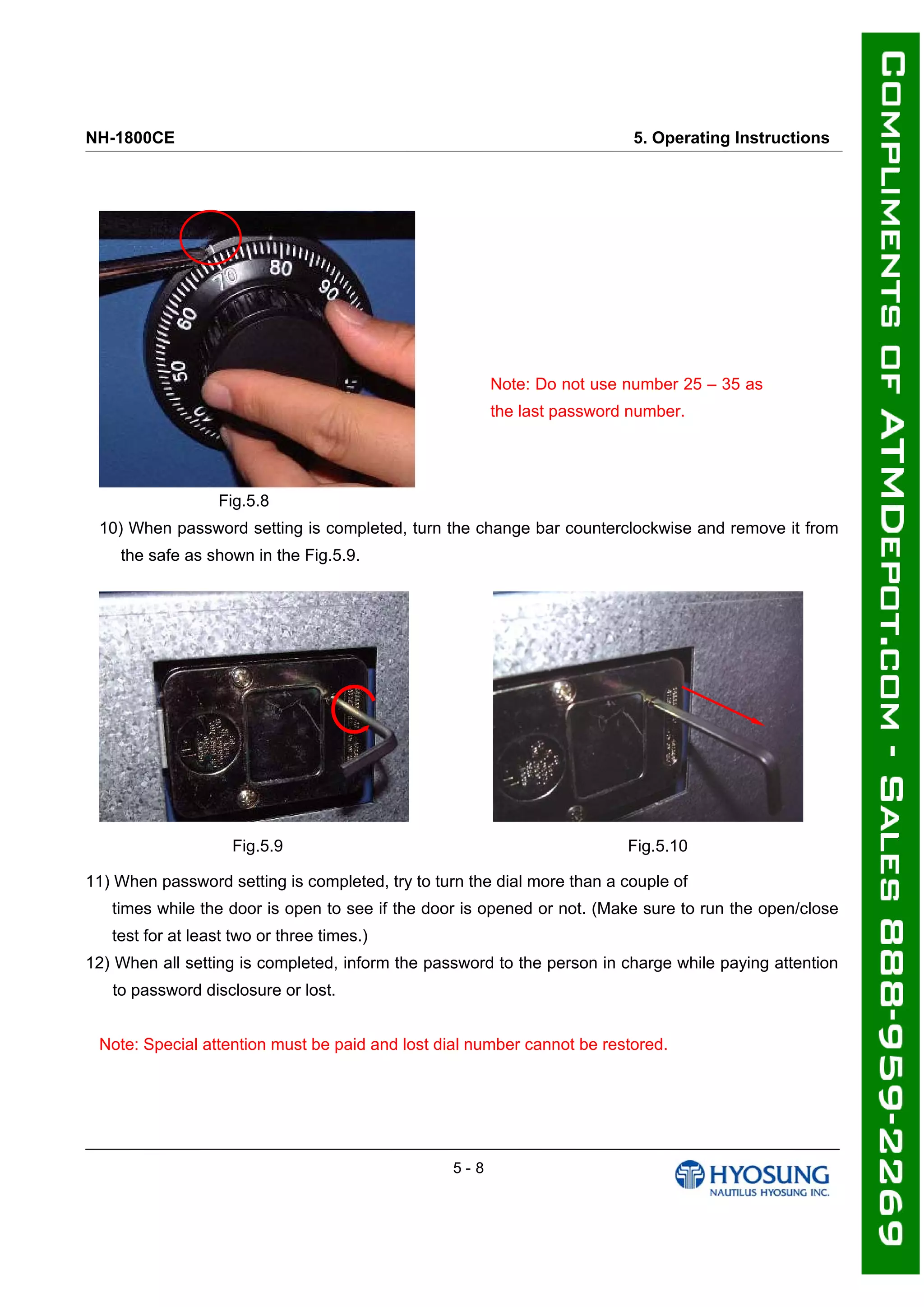 NH-1800CE 5. Operating Instructions
Note: Do not use number 25 – 35 as
the last password number.
Fig.5.8
10) When password setting is completed, turn the change bar counterclockwise and remove it from
the safe as shown in the Fig.5.9.
Fig.5.9 Fig.5.10
11) When password setting is completed, try to turn the dial more than a couple of
times while the door is open to see if the door is opened or not. (Make sure to run the open/close
test for at least two or three times.)
12) When all setting is completed, inform the password to the person in charge while paying attention
to password disclosure or lost.
Note: Special attention must be paid and lost dial number cannot be restored.
5 - 8
 