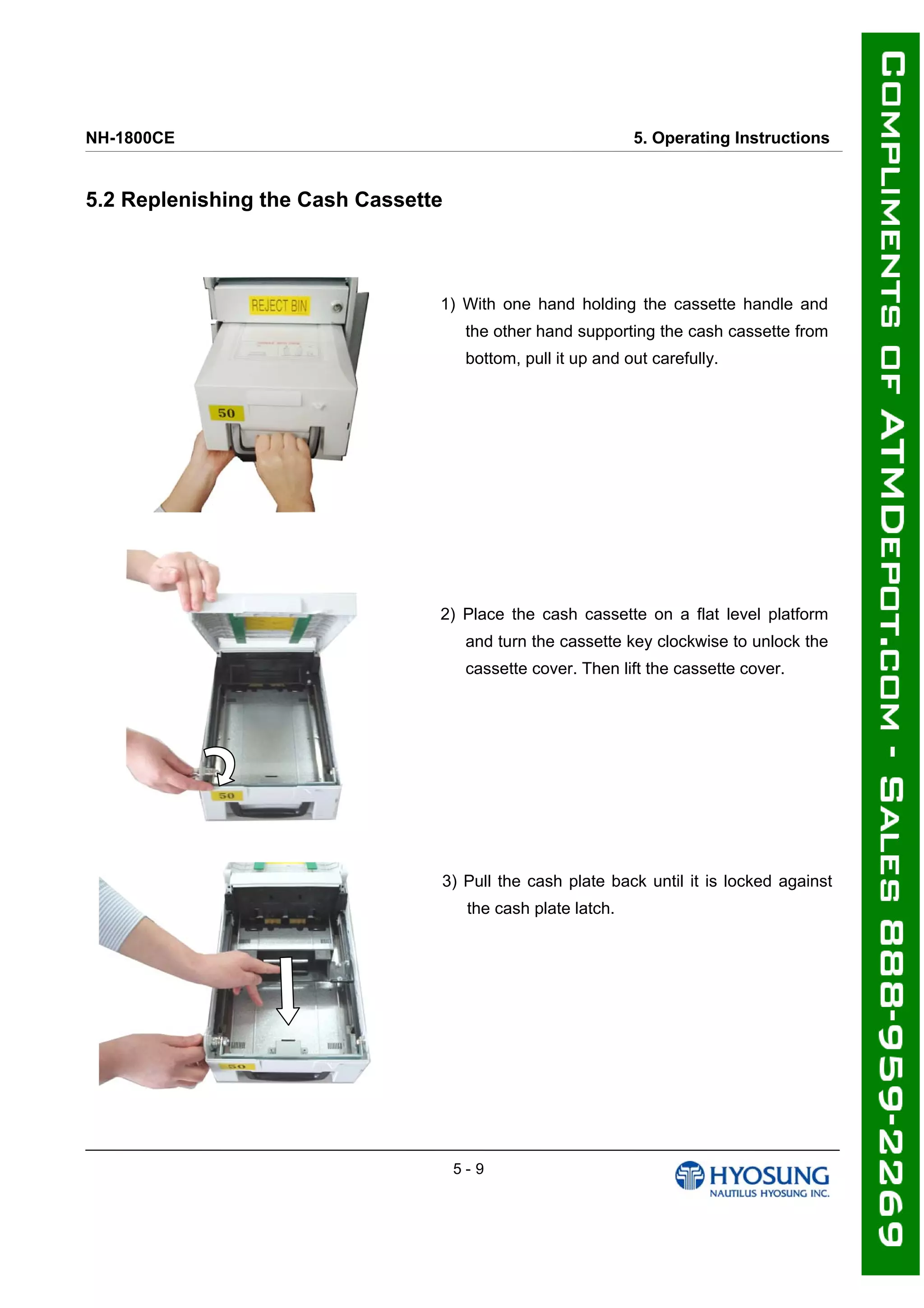 NH-1800CE 5. Operating Instructions
5.2 Replenishing the Cash Cassette
1) With one hand holding the cassette handle and
the other hand supporting the cash cassette from
bottom, pull it up and out carefully.
2) Place the cash cassette on a flat level platform
and turn the cassette key clockwise to unlock the
cassette cover. Then lift the cassette cover.
3) Pull the cash plate back until it is locked against
the cash plate latch.
5 - 9
 