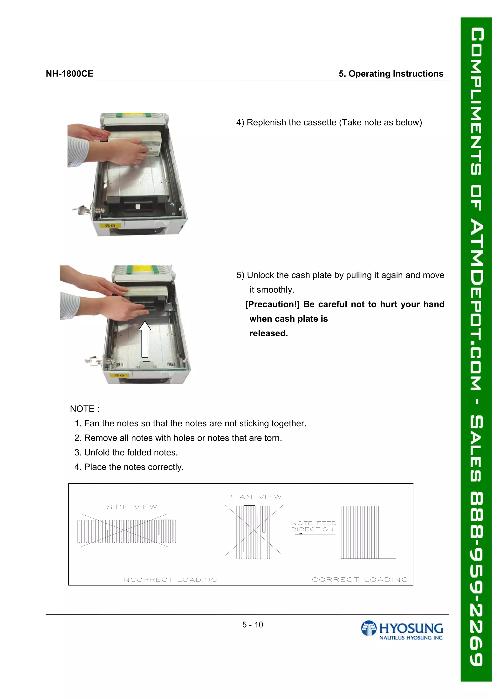 NH-1800CE 5. Operating Instructions
4) Replenish the cassette (Take note as below)
5) Unlock the cash plate by pulling it again and move
it smoothly.
[Precaution!] Be careful not to hurt your hand
when cash plate is
released.
NOTE :
1. Fan the notes so that the notes are not sticking together.
2. Remove all notes with holes or notes that are torn.
3. Unfold the folded notes.
4. Place the notes correctly.
5 - 10
 