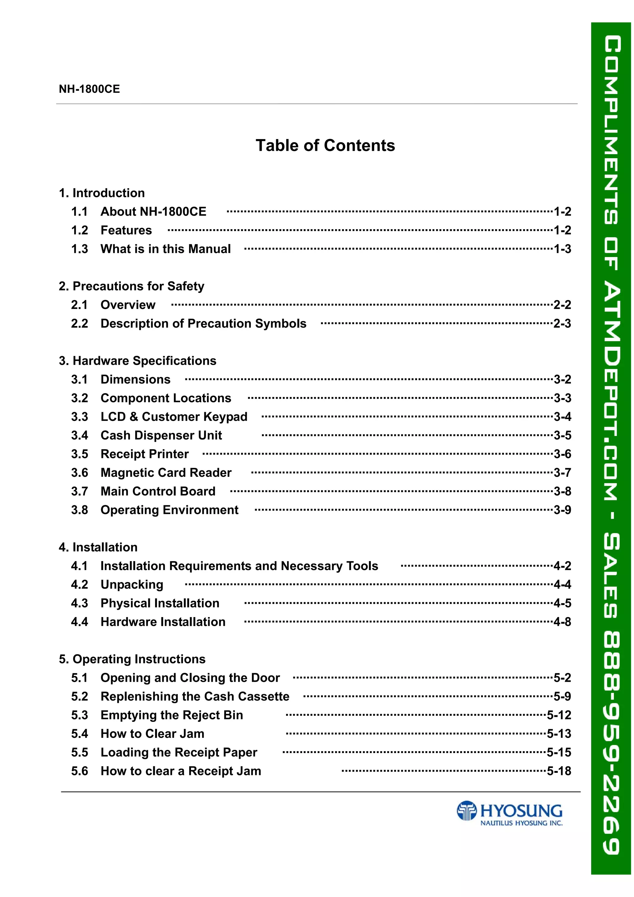 NH-1800CE
Table of Contents
1. Introduction
1.1 About NH-1800CE ······························································································1-2
1.2 Features ···············································································································1-2
1.3 What is in this Manual ·························································································1-3
2. Precautions for Safety
2.1 Overview ··············································································································2-2
2.2 Description of Precaution Symbols ···································································2-3
3. Hardware Specifications
3.1 Dimensions ··········································································································3-2
3.2 Component Locations ························································································3-3
3.3 LCD & Customer Keypad ····················································································3-4
3.4 Cash Dispenser Unit ····················································································3-5
3.5 Receipt Printer ·····································································································3-6
3.6 Magnetic Card Reader ·······················································································3-7
3.7 Main Control Board ·····························································································3-8
3.8 Operating Environment ······················································································3-9
4. Installation
4.1 Installation Requirements and Necessary Tools ············································4-2
4.2 Unpacking ··········································································································4-4
4.3 Physical Installation ·························································································4-5
4.4 Hardware Installation ·························································································4-8
5. Operating Instructions
5.1 Opening and Closing the Door ···········································································5-2
5.2 Replenishing the Cash Cassette ········································································5-9
5.3 Emptying the Reject Bin ···········································································5-12
5.4 How to Clear Jam ···········································································5-13
5.5 Loading the Receipt Paper ············································································5-15
5.6 How to clear a Receipt Jam ···························································5-18
 