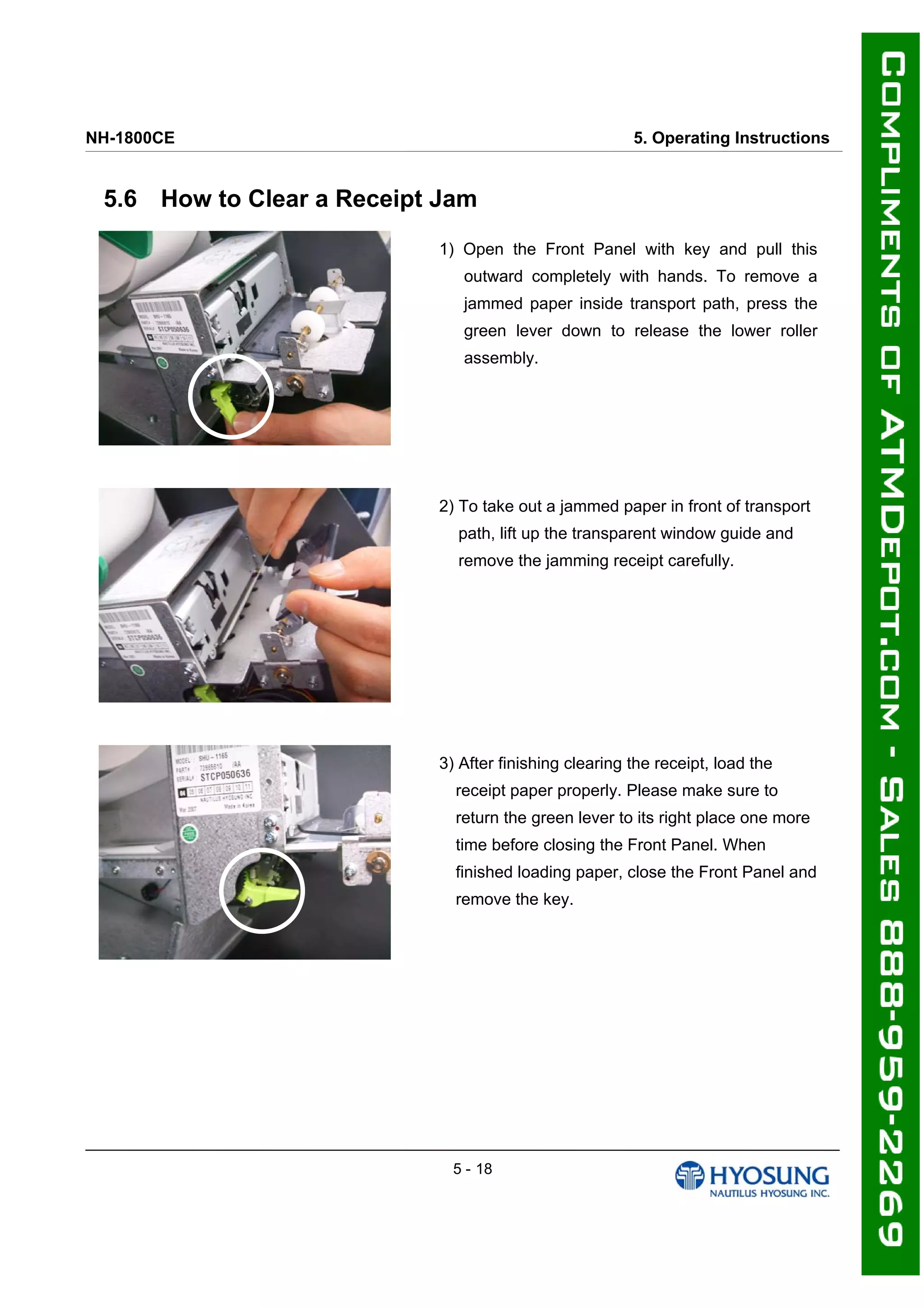NH-1800CE 5. Operating Instructions
5.6 How to Clear a Receipt Jam
1) Open the Front Panel with key and pull this
outward completely with hands. To remove a
jammed paper inside transport path, press the
green lever down to release the lower roller
assembly.
2) To take out a jammed paper in front of transport
path, lift up the transparent window guide and
remove the jamming receipt carefully.
3) After finishing clearing the receipt, load the
receipt paper properly. Please make sure to
return the green lever to its right place one more
time before closing the Front Panel. When
finished loading paper, close the Front Panel and
remove the key.
5 - 18
 