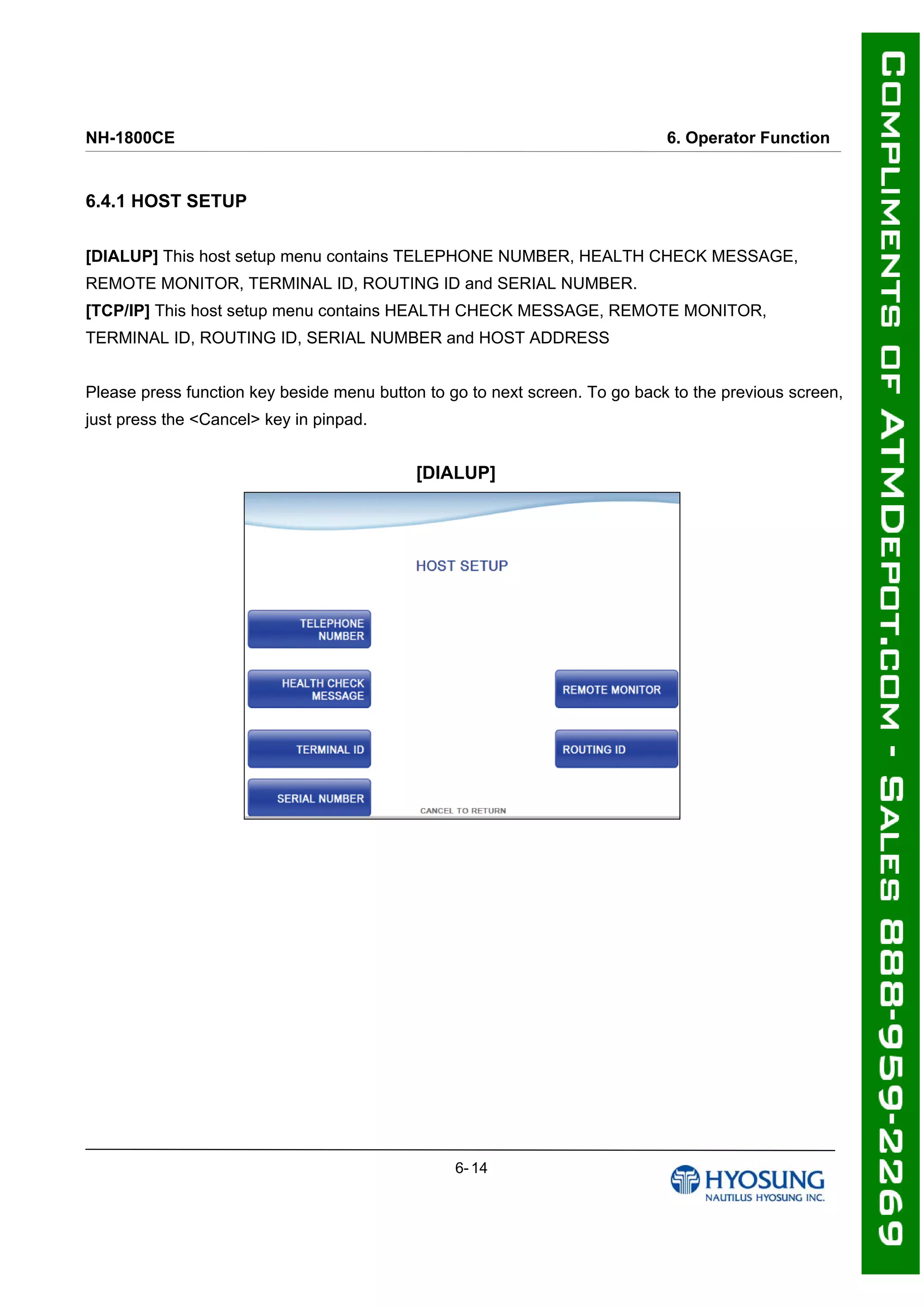 NH-1800CE 6. Operator Function
6.4.1 HOST SETUP
[DIALUP] This host setup menu contains TELEPHONE NUMBER, HEALTH CHECK MESSAGE,
REMOTE MONITOR, TERMINAL ID, ROUTING ID and SERIAL NUMBER.
[TCP/IP] This host setup menu contains HEALTH CHECK MESSAGE, REMOTE MONITOR,
TERMINAL ID, ROUTING ID, SERIAL NUMBER and HOST ADDRESS
Please press function key beside menu button to go to next screen. To go back to the previous screen,
just press the <Cancel> key in pinpad.
[DIALUP]
6- 14
 