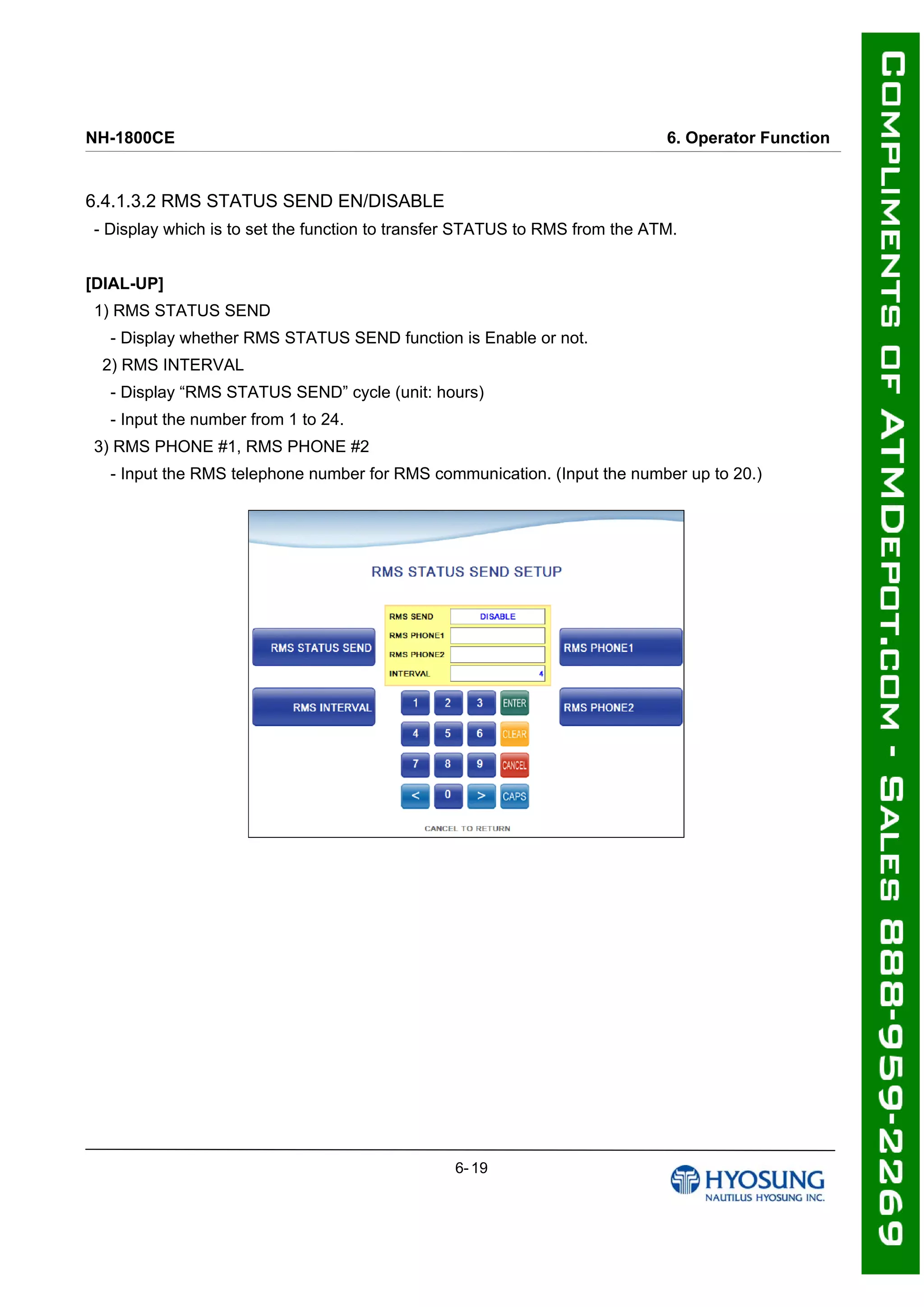 NH-1800CE 6. Operator Function
6.4.1.3.2 RMS STATUS SEND EN/DISABLE
- Display which is to set the function to transfer STATUS to RMS from the ATM.
[DIAL-UP]
1) RMS STATUS SEND
- Display whether RMS STATUS SEND function is Enable or not.
2) RMS INTERVAL
- Display “RMS STATUS SEND” cycle (unit: hours)
- Input the number from 1 to 24.
3) RMS PHONE #1, RMS PHONE #2
- Input the RMS telephone number for RMS communication. (Input the number up to 20.)
6- 19
 
