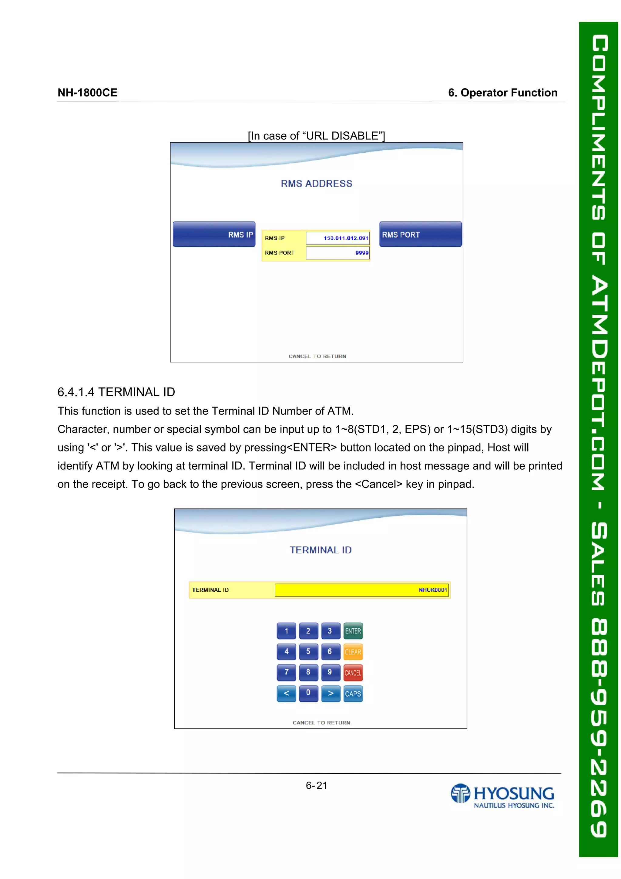 NH-1800CE 6. Operator Function
[In case of “URL DISABLE”]
6.4.1.4 TERMINAL ID
This function is used to set the Terminal ID Number of ATM.
Character, number or special symbol can be input up to 1~8(STD1, 2, EPS) or 1~15(STD3) digits by
using '<' or '>'. This value is saved by pressing<ENTER> button located on the pinpad, Host will
identify ATM by looking at terminal ID. Terminal ID will be included in host message and will be printed
on the receipt. To go back to the previous screen, press the <Cancel> key in pinpad.
6- 21
 