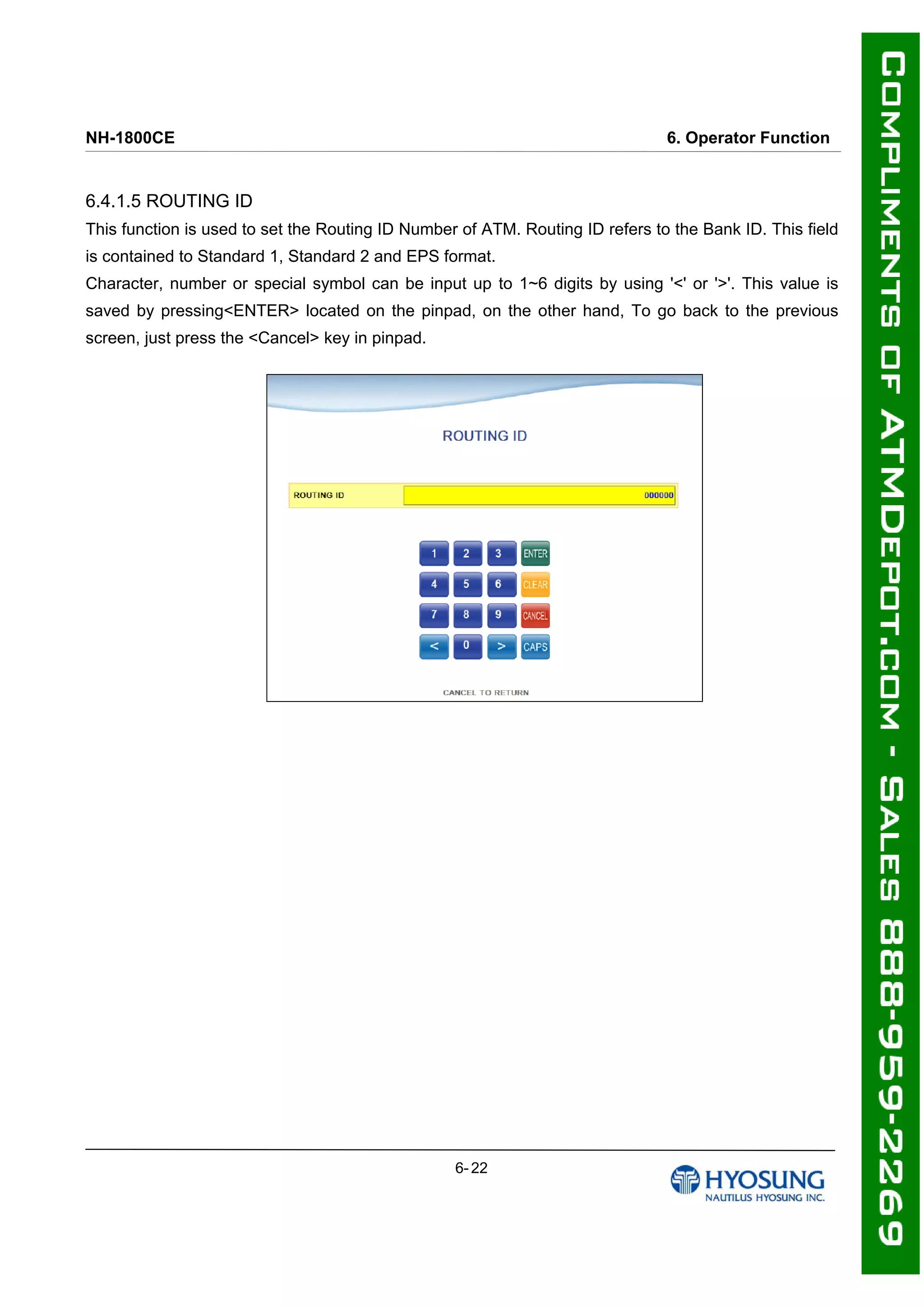 NH-1800CE 6. Operator Function
6.4.1.5 ROUTING ID
This function is used to set the Routing ID Number of ATM. Routing ID refers to the Bank ID. This field
is contained to Standard 1, Standard 2 and EPS format.
Character, number or special symbol can be input up to 1~6 digits by using '<' or '>'. This value is
saved by pressing<ENTER> located on the pinpad, on the other hand, To go back to the previous
screen, just press the <Cancel> key in pinpad.
6- 22
 