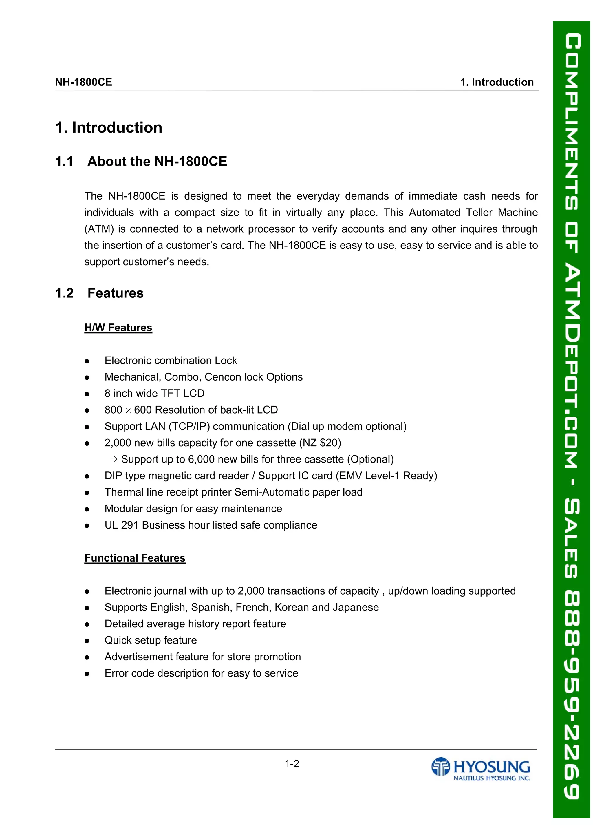 NH-1800CE 1. Introduction
1. Introduction
1.1 About the NH-1800CE
The NH-1800CE is designed to meet the everyday demands of immediate cash needs for
individuals with a compact size to fit in virtually any place. This Automated Teller Machine
(ATM) is connected to a network processor to verify accounts and any other inquires through
the insertion of a customer’s card. The NH-1800CE is easy to use, easy to service and is able to
support customer’s needs.
1.2 Features
H/W Features
 Electronic combination Lock
 Mechanical, Combo, Cencon lock Options
 8 inch wide TFT LCD
 800  600 Resolution of back-lit LCD
 Support LAN (TCP/IP) communication (Dial up modem optional)
 2,000 new bills capacity for one cassette (NZ $20)
⇒ Support up to 6,000 new bills for three cassette (Optional)
 DIP type magnetic card reader / Support IC card (EMV Level-1 Ready)
 Thermal line receipt printer Semi-Automatic paper load
 Modular design for easy maintenance
 UL 291 Business hour listed safe compliance
Functional Features
 Electronic journal with up to 2,000 transactions of capacity , up/down loading supported
 Supports English, Spanish, French, Korean and Japanese
 Detailed average history report feature
 Quick setup feature
 Advertisement feature for store promotion
 Error code description for easy to service
1-2
 